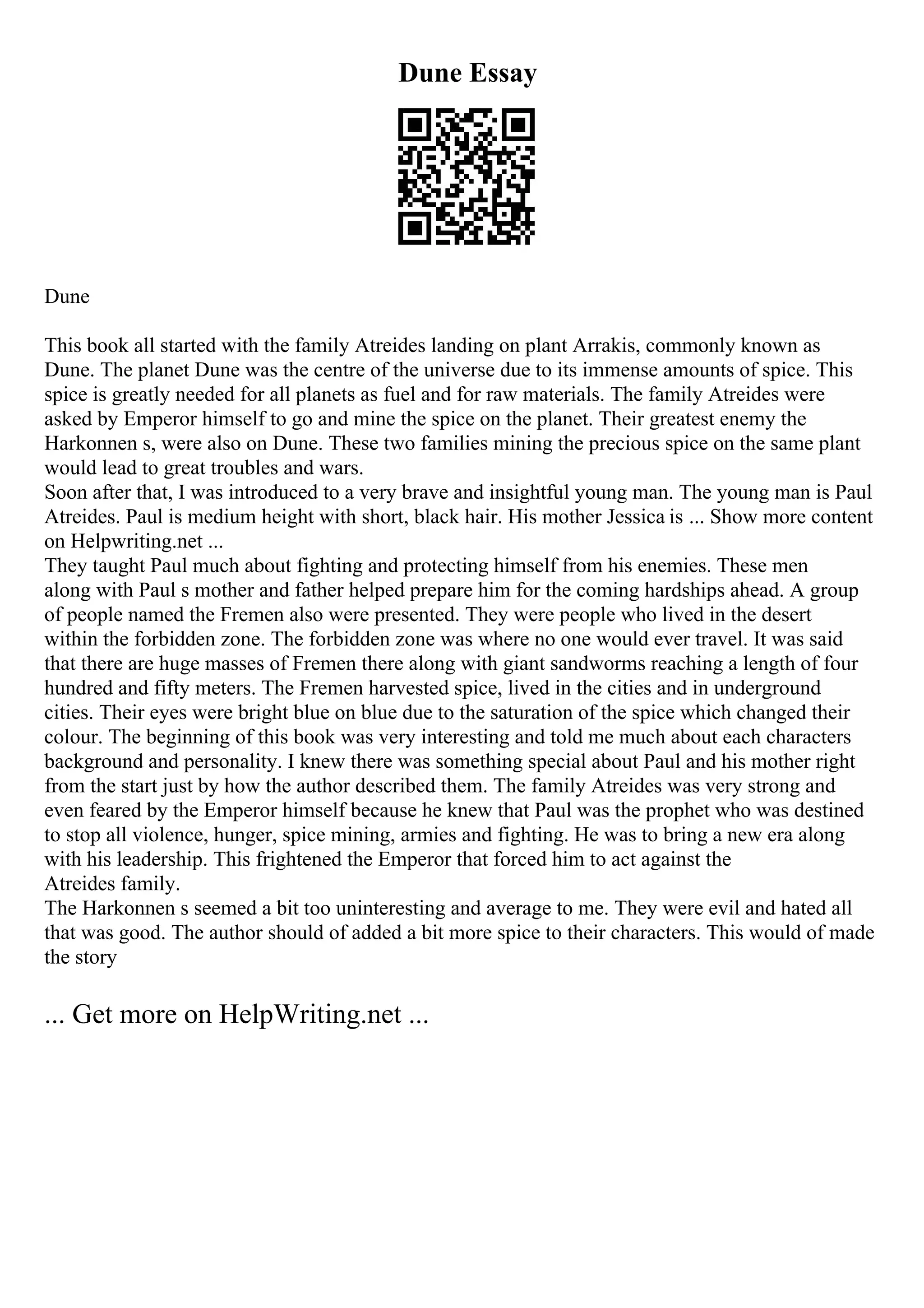 Dune Essay
Dune
This book all started with the family Atreides landing on plant Arrakis, commonly known as
Dune. The planet Dune was the centre of the universe due to its immense amounts of spice. This
spice is greatly needed for all planets as fuel and for raw materials. The family Atreides were
asked by Emperor himself to go and mine the spice on the planet. Their greatest enemy the
Harkonnen s, were also on Dune. These two families mining the precious spice on the same plant
would lead to great troubles and wars.
Soon after that, I was introduced to a very brave and insightful young man. The young man is Paul
Atreides. Paul is medium height with short, black hair. His mother Jessica is ... Show more content
on Helpwriting.net ...
They taught Paul much about fighting and protecting himself from his enemies. These men
along with Paul s mother and father helped prepare him for the coming hardships ahead. A group
of people named the Fremen also were presented. They were people who lived in the desert
within the forbidden zone. The forbidden zone was where no one would ever travel. It was said
that there are huge masses of Fremen there along with giant sandworms reaching a length of four
hundred and fifty meters. The Fremen harvested spice, lived in the cities and in underground
cities. Their eyes were bright blue on blue due to the saturation of the spice which changed their
colour. The beginning of this book was very interesting and told me much about each characters
background and personality. I knew there was something special about Paul and his mother right
from the start just by how the author described them. The family Atreides was very strong and
even feared by the Emperor himself because he knew that Paul was the prophet who was destined
to stop all violence, hunger, spice mining, armies and fighting. He was to bring a new era along
with his leadership. This frightened the Emperor that forced him to act against the
Atreides family.
The Harkonnen s seemed a bit too uninteresting and average to me. They were evil and hated all
that was good. The author should of added a bit more spice to their characters. This would of made
the story
... Get more on HelpWriting.net ...
 