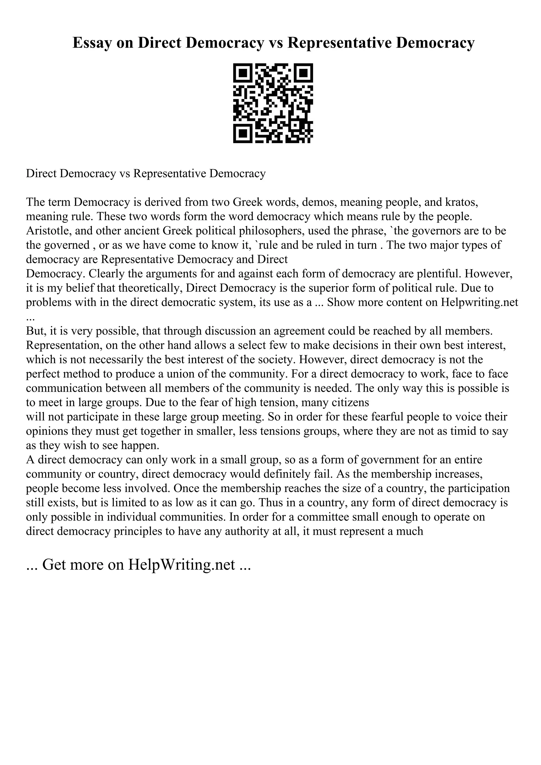 Essay on Direct Democracy vs Representative Democracy
Direct Democracy vs Representative Democracy
The term Democracy is derived from two Greek words, demos, meaning people, and kratos,
meaning rule. These two words form the word democracy which means rule by the people.
Aristotle, and other ancient Greek political philosophers, used the phrase, `the governors are to be
the governed , or as we have come to know it, `rule and be ruled in turn . The two major types of
democracy are Representative Democracy and Direct
Democracy. Clearly the arguments for and against each form of democracy are plentiful. However,
it is my belief that theoretically, Direct Democracy is the superior form of political rule. Due to
problems with in the direct democratic system, its use as a ... Show more content on Helpwriting.net
...
But, it is very possible, that through discussion an agreement could be reached by all members.
Representation, on the other hand allows a select few to make decisions in their own best interest,
which is not necessarily the best interest of the society. However, direct democracy is not the
perfect method to produce a union of the community. For a direct democracy to work, face to face
communication between all members of the community is needed. The only way this is possible is
to meet in large groups. Due to the fear of high tension, many citizens
will not participate in these large group meeting. So in order for these fearful people to voice their
opinions they must get together in smaller, less tensions groups, where they are not as timid to say
as they wish to see happen.
A direct democracy can only work in a small group, so as a form of government for an entire
community or country, direct democracy would definitely fail. As the membership increases,
people become less involved. Once the membership reaches the size of a country, the participation
still exists, but is limited to as low as it can go. Thus in a country, any form of direct democracy is
only possible in individual communities. In order for a committee small enough to operate on
direct democracy principles to have any authority at all, it must represent a much
... Get more on HelpWriting.net ...
 