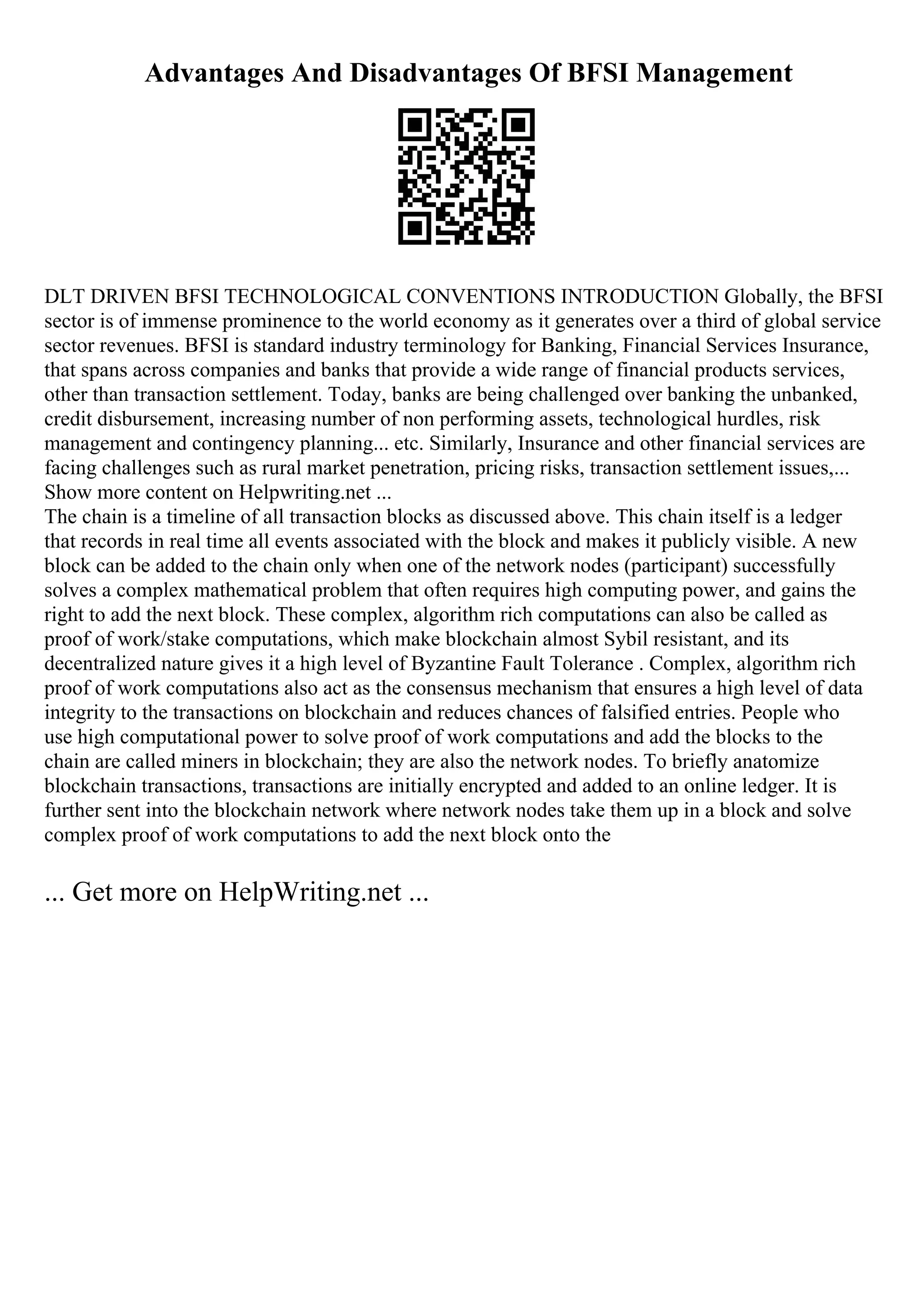 Advantages And Disadvantages Of BFSI Management
DLT DRIVEN BFSI TECHNOLOGICAL CONVENTIONS INTRODUCTION Globally, the BFSI
sector is of immense prominence to the world economy as it generates over a third of global service
sector revenues. BFSI is standard industry terminology for Banking, Financial Services Insurance,
that spans across companies and banks that provide a wide range of financial products services,
other than transaction settlement. Today, banks are being challenged over banking the unbanked,
credit disbursement, increasing number of non performing assets, technological hurdles, risk
management and contingency planning... etc. Similarly, Insurance and other financial services are
facing challenges such as rural market penetration, pricing risks, transaction settlement issues,...
Show more content on Helpwriting.net ...
The chain is a timeline of all transaction blocks as discussed above. This chain itself is a ledger
that records in real time all events associated with the block and makes it publicly visible. A new
block can be added to the chain only when one of the network nodes (participant) successfully
solves a complex mathematical problem that often requires high computing power, and gains the
right to add the next block. These complex, algorithm rich computations can also be called as
proof of work/stake computations, which make blockchain almost Sybil resistant, and its
decentralized nature gives it a high level of Byzantine Fault Tolerance . Complex, algorithm rich
proof of work computations also act as the consensus mechanism that ensures a high level of data
integrity to the transactions on blockchain and reduces chances of falsified entries. People who
use high computational power to solve proof of work computations and add the blocks to the
chain are called miners in blockchain; they are also the network nodes. To briefly anatomize
blockchain transactions, transactions are initially encrypted and added to an online ledger. It is
further sent into the blockchain network where network nodes take them up in a block and solve
complex proof of work computations to add the next block onto the
... Get more on HelpWriting.net ...
 