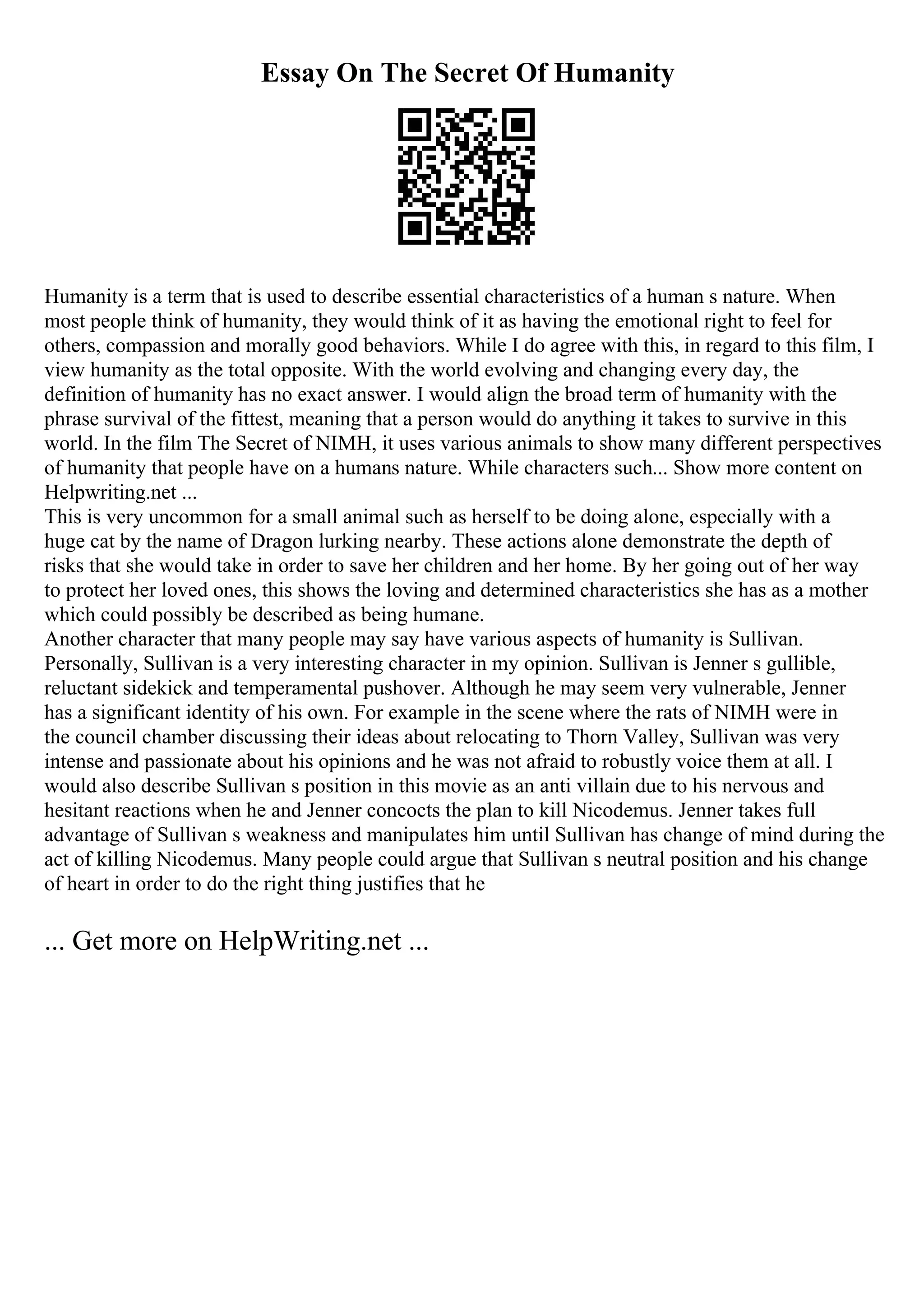 Essay On The Secret Of Humanity
Humanity is a term that is used to describe essential characteristics of a human s nature. When
most people think of humanity, they would think of it as having the emotional right to feel for
others, compassion and morally good behaviors. While I do agree with this, in regard to this film, I
view humanity as the total opposite. With the world evolving and changing every day, the
definition of humanity has no exact answer. I would align the broad term of humanity with the
phrase survival of the fittest, meaning that a person would do anything it takes to survive in this
world. In the film The Secret of NIMH, it uses various animals to show many different perspectives
of humanity that people have on a humans nature. While characters such... Show more content on
Helpwriting.net ...
This is very uncommon for a small animal such as herself to be doing alone, especially with a
huge cat by the name of Dragon lurking nearby. These actions alone demonstrate the depth of
risks that she would take in order to save her children and her home. By her going out of her way
to protect her loved ones, this shows the loving and determined characteristics she has as a mother
which could possibly be described as being humane.
Another character that many people may say have various aspects of humanity is Sullivan.
Personally, Sullivan is a very interesting character in my opinion. Sullivan is Jenner s gullible,
reluctant sidekick and temperamental pushover. Although he may seem very vulnerable, Jenner
has a significant identity of his own. For example in the scene where the rats of NIMH were in
the council chamber discussing their ideas about relocating to Thorn Valley, Sullivan was very
intense and passionate about his opinions and he was not afraid to robustly voice them at all. I
would also describe Sullivan s position in this movie as an anti villain due to his nervous and
hesitant reactions when he and Jenner concocts the plan to kill Nicodemus. Jenner takes full
advantage of Sullivan s weakness and manipulates him until Sullivan has change of mind during the
act of killing Nicodemus. Many people could argue that Sullivan s neutral position and his change
of heart in order to do the right thing justifies that he
... Get more on HelpWriting.net ...
 