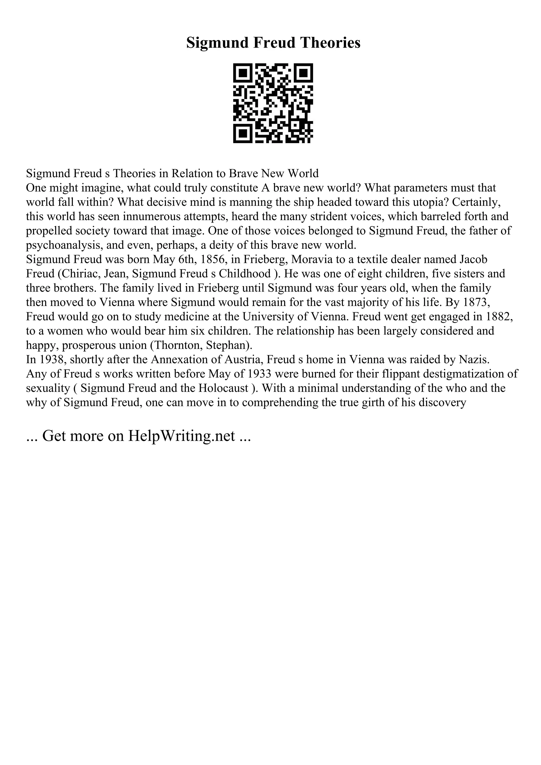 Sigmund Freud Theories
Sigmund Freud s Theories in Relation to Brave New World
One might imagine, what could truly constitute A brave new world? What parameters must that
world fall within? What decisive mind is manning the ship headed toward this utopia? Certainly,
this world has seen innumerous attempts, heard the many strident voices, which barreled forth and
propelled society toward that image. One of those voices belonged to Sigmund Freud, the father of
psychoanalysis, and even, perhaps, a deity of this brave new world.
Sigmund Freud was born May 6th, 1856, in Frieberg, Moravia to a textile dealer named Jacob
Freud (Chiriac, Jean, Sigmund Freud s Childhood ). He was one of eight children, five sisters and
three brothers. The family lived in Frieberg until Sigmund was four years old, when the family
then moved to Vienna where Sigmund would remain for the vast majority of his life. By 1873,
Freud would go on to study medicine at the University of Vienna. Freud went get engaged in 1882,
to a women who would bear him six children. The relationship has been largely considered and
happy, prosperous union (Thornton, Stephan).
In 1938, shortly after the Annexation of Austria, Freud s home in Vienna was raided by Nazis.
Any of Freud s works written before May of 1933 were burned for their flippant destigmatization of
sexuality ( Sigmund Freud and the Holocaust ). With a minimal understanding of the who and the
why of Sigmund Freud, one can move in to comprehending the true girth of his discovery
... Get more on HelpWriting.net ...
 