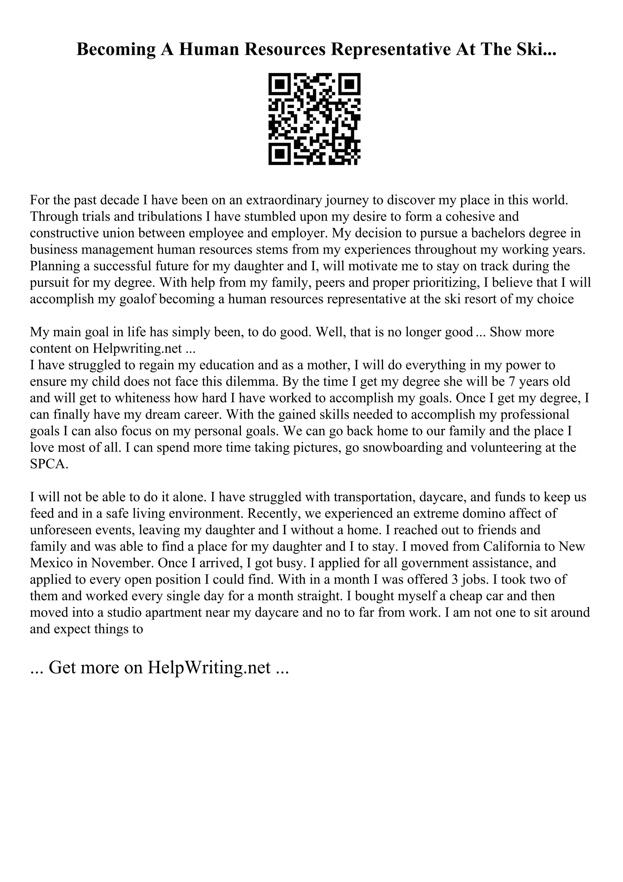 Becoming A Human Resources Representative At The Ski...
For the past decade I have been on an extraordinary journey to discover my place in this world.
Through trials and tribulations I have stumbled upon my desire to form a cohesive and
constructive union between employee and employer. My decision to pursue a bachelors degree in
business management human resources stems from my experiences throughout my working years.
Planning a successful future for my daughter and I, will motivate me to stay on track during the
pursuit for my degree. With help from my family, peers and proper prioritizing, I believe that I will
accomplish my goalof becoming a human resources representative at the ski resort of my choice
My main goal in life has simply been, to do good. Well, that is no longer good ... Show more
content on Helpwriting.net ...
I have struggled to regain my education and as a mother, I will do everything in my power to
ensure my child does not face this dilemma. By the time I get my degree she will be 7 years old
and will get to whiteness how hard I have worked to accomplish my goals. Once I get my degree, I
can finally have my dream career. With the gained skills needed to accomplish my professional
goals I can also focus on my personal goals. We can go back home to our family and the place I
love most of all. I can spend more time taking pictures, go snowboarding and volunteering at the
SPCA.
I will not be able to do it alone. I have struggled with transportation, daycare, and funds to keep us
feed and in a safe living environment. Recently, we experienced an extreme domino affect of
unforeseen events, leaving my daughter and I without a home. I reached out to friends and
family and was able to find a place for my daughter and I to stay. I moved from California to New
Mexico in November. Once I arrived, I got busy. I applied for all government assistance, and
applied to every open position I could find. With in a month I was offered 3 jobs. I took two of
them and worked every single day for a month straight. I bought myself a cheap car and then
moved into a studio apartment near my daycare and no to far from work. I am not one to sit around
and expect things to
... Get more on HelpWriting.net ...
 