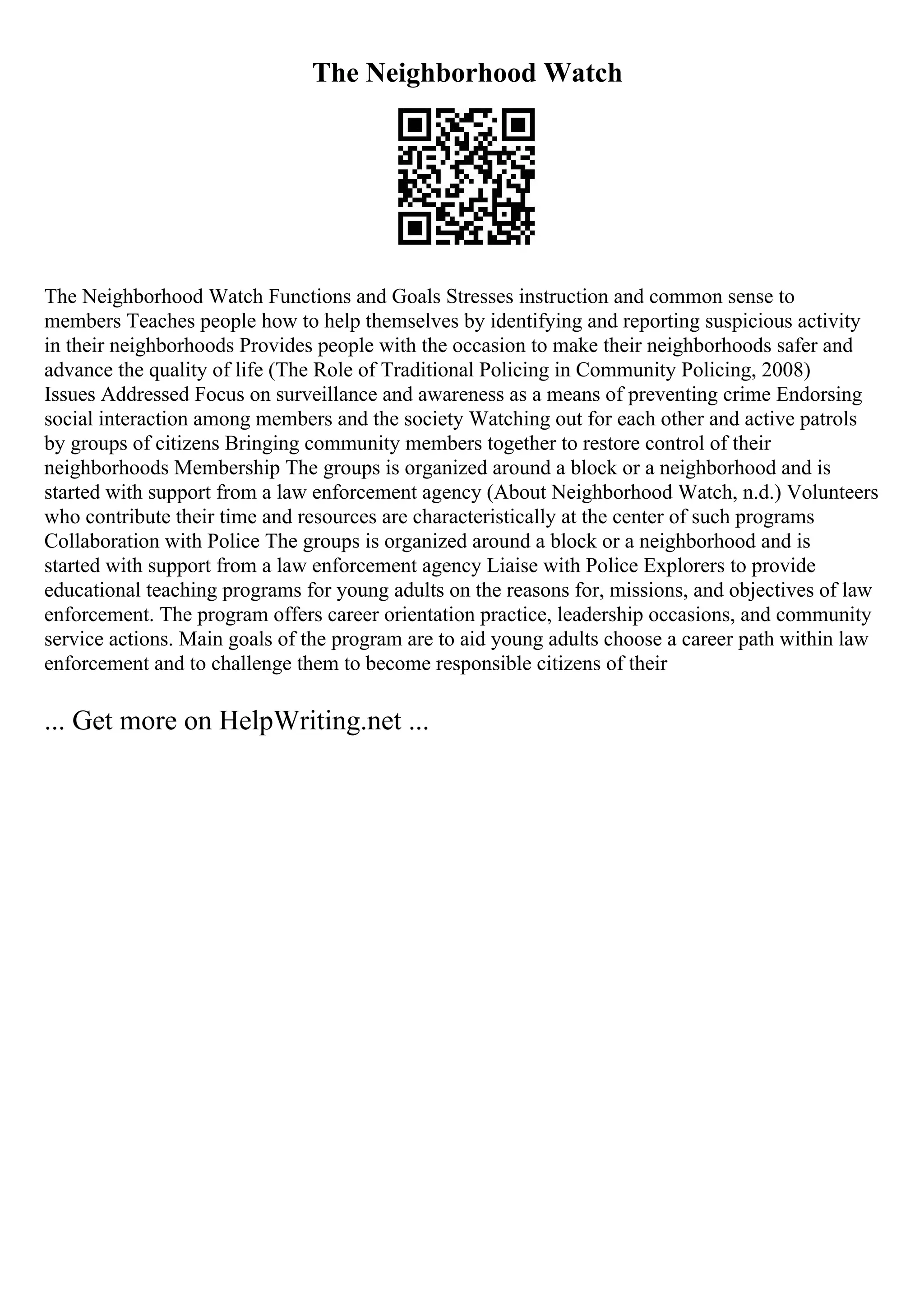 The Neighborhood Watch
The Neighborhood Watch Functions and Goals Stresses instruction and common sense to
members Teaches people how to help themselves by identifying and reporting suspicious activity
in their neighborhoods Provides people with the occasion to make their neighborhoods safer and
advance the quality of life (The Role of Traditional Policing in Community Policing, 2008)
Issues Addressed Focus on surveillance and awareness as a means of preventing crime Endorsing
social interaction among members and the society Watching out for each other and active patrols
by groups of citizens Bringing community members together to restore control of their
neighborhoods Membership The groups is organized around a block or a neighborhood and is
started with support from a law enforcement agency (About Neighborhood Watch, n.d.) Volunteers
who contribute their time and resources are characteristically at the center of such programs
Collaboration with Police The groups is organized around a block or a neighborhood and is
started with support from a law enforcement agency Liaise with Police Explorers to provide
educational teaching programs for young adults on the reasons for, missions, and objectives of law
enforcement. The program offers career orientation practice, leadership occasions, and community
service actions. Main goals of the program are to aid young adults choose a career path within law
enforcement and to challenge them to become responsible citizens of their
... Get more on HelpWriting.net ...
 