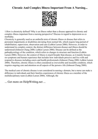 Chronic And Complex Illness Important From A Nursing...
1.How is chronicity defined? Why is an illness rather than a disease approach to chronic and
complex illness important from a nursing perspective? Discuss in regard to depression as co
morbidity.
Chronicity is generally used as an umbrella term of chronic illness or disease that refers to
persistent impairments or disabilities deviating from normal life, which require long period of
rehabilitation, supervision, observation and care (Lubkin Larsen 2006). However, in order to
understand its complex context, the distinct difference between disease and illness should be
understood (Johnson Chang 2008; Lubkin Larsen 2006). Disease can be defined as the
pathophysiology of the condition, which refers to changes in structure and function (Lubkin
Larsen 2006). However, the context of illness is much broader than disease, as it mainly focuses
on symptoms and human experience that includes how individuals perceive and live with and
respond to diseases including carers and health professionals (Johnson Chang 2008; Lubkin Larsen
2006). Therefore, chronic illness is often considered as irreversible and incurable condition, which
requires ongoing care and attention on all aspects of the person s life (Johnson Chang 2008).
The medical cure of chronic disease is not considered in nursing s domain, but a nurse can make a
difference in individuals and their families experiences of chronic illness as a member of the
multidisciplinary team (Lubkin Larsen 2006). Although, the
... Get more on HelpWriting.net ...
 