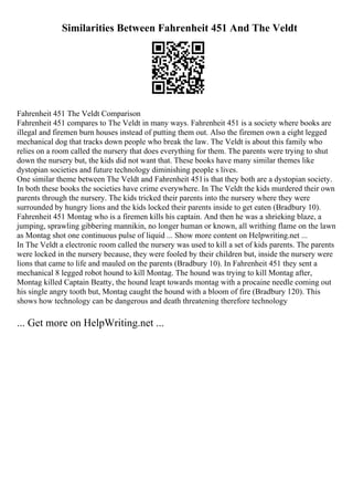 Similarities Between Fahrenheit 451 And The Veldt
Fahrenheit 451 The Veldt Comparison
Fahrenheit 451 compares to The Veldt in many ways. Fahrenheit 451 is a society where books are
illegal and firemen burn houses instead of putting them out. Also the firemen own a eight legged
mechanical dog that tracks down people who break the law. The Veldt is about this family who
relies on a room called the nursery that does everything for them. The parents were trying to shut
down the nursery but, the kids did not want that. These books have many similar themes like
dystopian societies and future technology diminishing people s lives.
One similar theme between The Veldt and Fahrenheit 451is that they both are a dystopian society.
In both these books the societies have crime everywhere. In The Veldt the kids murdered their own
parents through the nursery. The kids tricked their parents into the nursery where they were
surrounded by hungry lions and the kids locked their parents inside to get eaten (Bradbury 10).
Fahrenheit 451 Montag who is a firemen kills his captain. And then he was a shrieking blaze, a
jumping, sprawling gibbering mannikin, no longer human or known, all writhing flame on the lawn
as Montag shot one continuous pulse of liquid ... Show more content on Helpwriting.net ...
In The Veldt a electronic room called the nursery was used to kill a set of kids parents. The parents
were locked in the nursery because, they were fooled by their children but, inside the nursery were
lions that came to life and mauled on the parents (Bradbury 10). In Fahrenheit 451 they sent a
mechanical 8 legged robot hound to kill Montag. The hound was trying to kill Montag after,
Montag killed Captain Beatty, the hound leapt towards montag with a procaine needle coming out
his single angry tooth but, Montag caught the hound with a bloom of fire (Bradbury 120). This
shows how technology can be dangerous and death threatening therefore technology
... Get more on HelpWriting.net ...
 