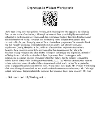Depression In William Wordsworth
I have been seeing three new patients recently, all Romantic poets who appear to be suffering
from various levels of melancholy. Although each one of these poets is highly successful and
influential in the Romantic Movement, each has experienced bouts of dejection, loneliness, and
disillusionment with reality. However, this melancholy seems different from cases I have
encountered in the past. Strangely, none of these clients show symptoms of the excessive black
bile that typically associated with melancholy such as apathy, lack of motivation, and
hopelessness (Brady, Haapala). In fact, while all of these clients experience melancholic
thoughts, these emotions appear to be more complex than depression as they allow the
pleasures of deep reflection and often lead to feelings of sublime joy and inspiration. Instead of
suffering from a clinical form of melancholy or depression, these clients appear to be
experiencing a complex emotion of joypain which they believe has the capacity to reveal the
infinite powers of the self or the imagination (Murray, 722). Yet, while all of these poets seem to
believe in the importance of melancholy as inspiration for their work, each of these poets also
seems to express this emotion in different ways. While one of these poets, Mr. William Wordsworth
,
often turns his negative ruminations into positive reflections on nature and memory, Mr. Coleridge
instead experiences deeper melancholic moments that he cannot dispel quite so easily. Mr. John
... Get more on HelpWriting.net ...
 
