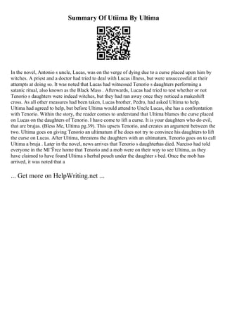 Summary Of Utiima By Ultima
In the novel, Antonio s uncle, Lucas, was on the verge of dying due to a curse placed upon him by
witches. A priest and a doctor had tried to deal with Lucas illness, but were unsuccessful at their
attempts at doing so. It was noted that Lucas had witnessed Tenorio s daughters performing a
satanic ritual, also known as the Black Mass . Afterwards, Lucas had tried to test whether or not
Tenorio s daughters were indeed witches, but they had ran away once they noticed a makeshift
cross. As all other measures had been taken, Lucas brother, Pedro, had asked Ultima to help.
Ultima had agreed to help, but before Ultima would attend to Uncle Lucas, she has a confrontation
with Tenorio. Within the story, the reader comes to understand that Ultima blames the curse placed
on Lucas on the daughters of Tenorio. I have come to lift a curse. It is your daughters who do evil,
that are brujas. (Bless Me, Ultima pg.39). This upsets Tenorio, and creates an argument between the
two. Ultima goes on giving Tenorio an ultimatum if he does not try to convince his daughters to lift
the curse on Lucas. After Ultima, threatens the daughters with an ultimatum, Tenorio goes on to call
Ultima a bruja . Later in the novel, news arrives that Tenorio s daughterhas died. Narciso had told
everyone in the MГЎrez home that Tenorio and a mob were on their way to see Ultima, as they
have claimed to have found Ultima s herbal pouch under the daughter s bed. Once the mob has
arrived, it was noted that a
... Get more on HelpWriting.net ...
 