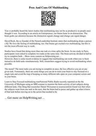Pros And Cons Of Multitasking
You ve probably heard the latest studies that multitasking may not be as productive as people once
thought it was. According to an article on Entrepreneur, our brains hone in on distractions. The
brain grabs our attention because the distraction signals change and change can signal danger.
David Rock, the co founder of the NeuroLeadership Institute states that multitasking drops a person
s IQ. We love the feeling of multitasking, too. Our brains get excited over multitasking, but this is
not the most efficient way to work.
Studies have found that doing more than one task at a time splits the brain. In one study in Paris,
participants were asked to complete two tasks at the same time. The brain activity divided in half to
try to complete both ... Show more content on Helpwriting.net ...
However, there is some recent evidence to suggest that multitasking can work when you ve been
trained to do both tasks simultaneously. Still, researchers suggest trying to avoid multitasking when
possible.
The moral? The more tasks you are trying to complete at once, the less effective you are at any
given task. Fortunately, there are some things you can do to train your brain to stay focused on a
single task and avoid the trap of keeping so many different tabs open on your computer screen and
in your brain.
Learn to Stay Focused multitasking manNational Public Radio recently reported on the the
University of Michigan using an MRI scanner to monitor the brain activity of test subjects doing
different tasks. One thing that researcher Daniel Weissman (a neuroscientist) found was that when
the subjects went from one task to the next, that the brain had to pause and gather up what it knew
of that task before moving on to the action that needed to be
... Get more on HelpWriting.net ...
 