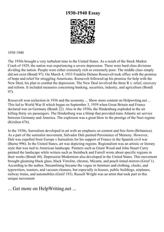 1930-1940 Essay
1930 1940
The 1930s brought a very turbulent time to the United States. As a result of the Stock Market
Crash of 1929, the nation was experiencing a severe depression. There were hard class divisions
dividing the nation. People were either extremely rich or extremely poor. The middle class simply
did not exist (Bondi 97). On March 4, 1933 Franklin Delano Roosevelt took office with the promise
of hope and relief for struggling Americans. Roosevelt followed up his promise for help with the
New Deal, his plan to combat the depression. The New Deal involved the three R s: relief, recovery
and reform. It included measures concerning banking, securities, industry, and agriculture (Bondi
97).
Roosevelt won reelection in 1936 and the economy ... Show more content on Helpwriting.net ...
This led to World War II which began on September 3, 1939 when Great Britain and France
declared war on Germany (Bondi 22). Also in the 1930s, the Hindenburg exploded in the air
killing thirty six passengers. The Hindenburg was a blimp that provided trans Atlantic air service
between Germany and America. The explosion was a great blow to the prestige of the Nazi regime
(Kirshon 676).
In the 1930s, Surrealism developed in art with an emphasis on content and free form (Brittanica).
As a part of the surrealist movement, Salvador Dali painted Persistence of Memory. However,
Dali was expelled from Europe s Surrealists for his support of Franco in the Spanish civil war
(Burne 996). In the United States, art was depicting regions. Regionalism was an artistic or literary
style that was tied to American landscape. Painters such as Grant Wood and John Stuart Curry
painted the landscape while writers such as Steinbeck and Farrell wrote about specific regions in
their works (Bondi 44). Depression Modernism also developed in the United States. This movement
brought gleaming black glass, black Vitrolite, chrome, Micarta, and peach tinted mirrors (Grief 1).
According to the author, Streamlining became the vogue in furniture and clothing, clocks, and
typewriters, toasters, and vacuum cleaners, but especially in houses, public buildings, airplanes,
railway trains, and automobiles (Greif 193). Russell Wright was an artist that took part in this
unique movement
... Get more on HelpWriting.net ...
 