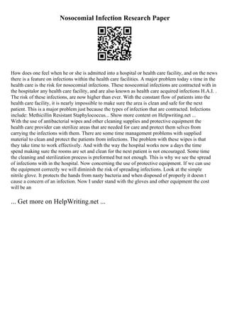 Nosocomial Infection Research Paper
How does one feel when he or she is admitted into a hospital or health care facility, and on the news
there is a feature on infections within the health care facilities. A major problem today s time in the
health care is the risk for nosocomial infections. These nosocomial infections are contracted with in
the hospitalor any health care facility, and are also known as health care acquired infections H.A.I. .
The risk of these infections, are now higher than ever. With the constant flow of patients into the
health care facility, it is nearly impossible to make sure the area is clean and safe for the next
patient. This is a major problem just because the types of infection that are contracted. Infections
include: Methicillin Resistant Staphylococcus... Show more content on Helpwriting.net ...
With the use of antibacterial wipes and other cleaning supplies and protective equipment the
health care provider can sterilize areas that are needed for care and protect them selves from
carrying the infections with them. There are some time management problems with supplied
material to clean and protect the patients from infections. The problem with these wipes is that
they take time to work effectively. And with the way the hospital works now a days the time
spend making sure the rooms are set and clean for the next patient is not encouraged. Some time
the cleaning and sterilization process is preformed but not enough. This is why we see the spread
of infections with in the hospital. Now concerning the use of protective equipment. If we can use
the equipment correctly we will diminish the risk of spreading infections. Look at the simple
nitrile glove. It protects the hands from nasty bacteria and when disposed of properly it doesn t
cause a concern of an infection. Now I under stand with the gloves and other equipment the cost
will be an
... Get more on HelpWriting.net ...
 