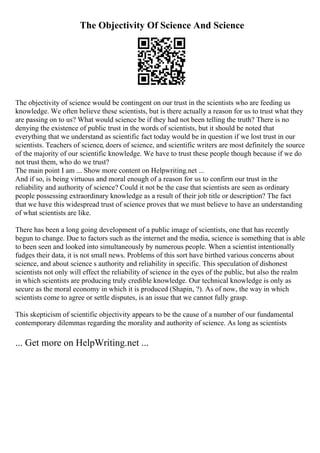 The Objectivity Of Science And Science
The objectivity of science would be contingent on our trust in the scientists who are feeding us
knowledge. We often believe these scientists, but is there actually a reason for us to trust what they
are passing on to us? What would science be if they had not been telling the truth? There is no
denying the existence of public trust in the words of scientists, but it should be noted that
everything that we understand as scientific fact today would be in question if we lost trust in our
scientists. Teachers of science, doers of science, and scientific writers are most definitely the source
of the majority of our scientific knowledge. We have to trust these people though because if we do
not trust them, who do we trust?
The main point I am ... Show more content on Helpwriting.net ...
And if so, is being virtuous and moral enough of a reason for us to confirm our trust in the
reliability and authority of science? Could it not be the case that scientists are seen as ordinary
people possessing extraordinary knowledge as a result of their job title or description? The fact
that we have this widespread trust of science proves that we must believe to have an understanding
of what scientists are like.
There has been a long going development of a public image of scientists, one that has recently
begun to change. Due to factors such as the internet and the media, science is something that is able
to been seen and looked into simultaneously by numerous people. When a scientist intentionally
fudges their data, it is not small news. Problems of this sort have birthed various concerns about
science, and about science s authority and reliability in specific. This speculation of dishonest
scientists not only will effect the reliability of science in the eyes of the public, but also the realm
in which scientists are producing truly credible knowledge. Our technical knowledge is only as
secure as the moral economy in which it is produced (Shapin, ?). As of now, the way in which
scientists come to agree or settle disputes, is an issue that we cannot fully grasp.
This skepticism of scientific objectivity appears to be the cause of a number of our fundamental
contemporary dilemmas regarding the morality and authority of science. As long as scientists
... Get more on HelpWriting.net ...
 