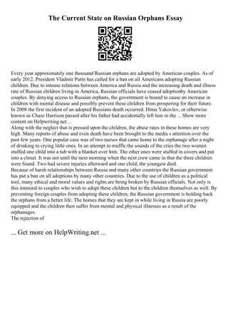 The Current State on Russian Orphans Essay
Every year approximately one thousand Russian orphans are adopted by American couples. As of
early 2012, President Vladmir Putin has called for a ban on all Americans adopting Russian
children. Due to intense relations between America and Russia and the increasing death and illness
rate of Russian children living in America, Russian officials have ceased adoptionby American
couples. By denying access to Russian orphans, the government is bound to cause an increase in
children with mental disease and possibly prevent these children from prospering for their future.
In 2008 the first incident of an adopted Russians death occurred. Dima Yakovlev, or otherwise
known as Chase Harrison passed after his father had accidentally left him in the ... Show more
content on Helpwriting.net ...
Along with the neglect that is pressed upon the children, the abuse rates in these homes are very
high. Many reports of abuse and even death have been brought to the media s attention over the
past few years. One popular case was of two nurses that came home to the orphanage after a night
of drinking to crying little ones. In an attempt to muffle the sounds of the cries the two women
stuffed one child into a tub with a blanket over him. The other ones were stuffed in covers and put
into a closet. It was not until the next morning when the next crew came in that the three children
were found. Two had severe injuries afterward and one child, the youngest died.
Because of harsh relationships between Russia and many other countries the Russian government
has put a ban on all adoptions by many other countries. Due to the use of children as a political
tool, many ethical and moral values and rights are being broken by Russian officials. Not only is
this immoral to couples who wish to adopt these children but to the children themselves as well. By
preventing foreign couples from adopting these children, the Russian government is holding back
the orphans from a better life. The homes that they are kept in while living in Russia are poorly
equipped and the children then suffer from mental and physical illnesses as a result of the
orphanages.
The rejection of
... Get more on HelpWriting.net ...
 