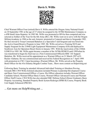 Davis S. Willis
Chief Warrant Officer Four (retired) Davis S. Willis entered the Oregon Army National Guard
on 10 September 1981 at the age of 17 where he assigned to the 3670th Maintenance Company as
a 45B Small Arms Repairer. In 1983 Mr. Willis was promoted to SP4 he then competed and was
selected as Soldier of the Year for the 6th Army (RC). Mr. Willis went on to serve with the Oregon
MilitaryAcademy in 1984 as the unit Armorer, promoted to Corporal and then to Sergeantin 1985.
He then moved to Troop Command Battalion as a Specialist 5 and Sergeant and was hired into
the Active Guard Reserve Program in June 1985. Mr. Willis served as a Training NCO and
Supply Sergeant for the 2186th Light Equipment Maintenance Company (GS) and deployed to
Southwest Asia for Operation Desert Storm in January 1991. With the inactivation of the 2186th
LEMCO in 1995. Mr. Willis again became a member of the 3670th HEMCO until 1995when he
was transferred to begin his final tour as a Non Commissioned Officerin HHC 141 Support
Battalion. Mr. Willis received his appointment as a Warrant Officer on 21 March 1997 at Ft
Rucker Alabama. He was commissioned and received his Federal Recognition on 7 April 1999
with promotion to CW2. Upon becoming a Warrant Officer, Mr. Willis served as the Property
Book Officer for the 41st Infantry Brigade Combat Team... Show more content on Helpwriting.net
...
Following Basic Training he attended Advanced Individual Training at Aberdeen Proving
Grounds MD. CW4 Willis Enlisted education included Primary Leadership Development Course
and Basic Non Commissioned Officer s Course. His Officer education includes Warrant Officer
Candidate School, Warrant Officer Basic Course, Warrant Officer Advanced Course and Warrant
Officer Staff Course. CW4 Willis has also attended NBC Defense School (Honor Graduate), Basic
Property Accounting, Standard Property Book System Redesign (SPBS R) Course, Property Book
Unit Supply Enhanced (PBUSE)
... Get more on HelpWriting.net ...
 