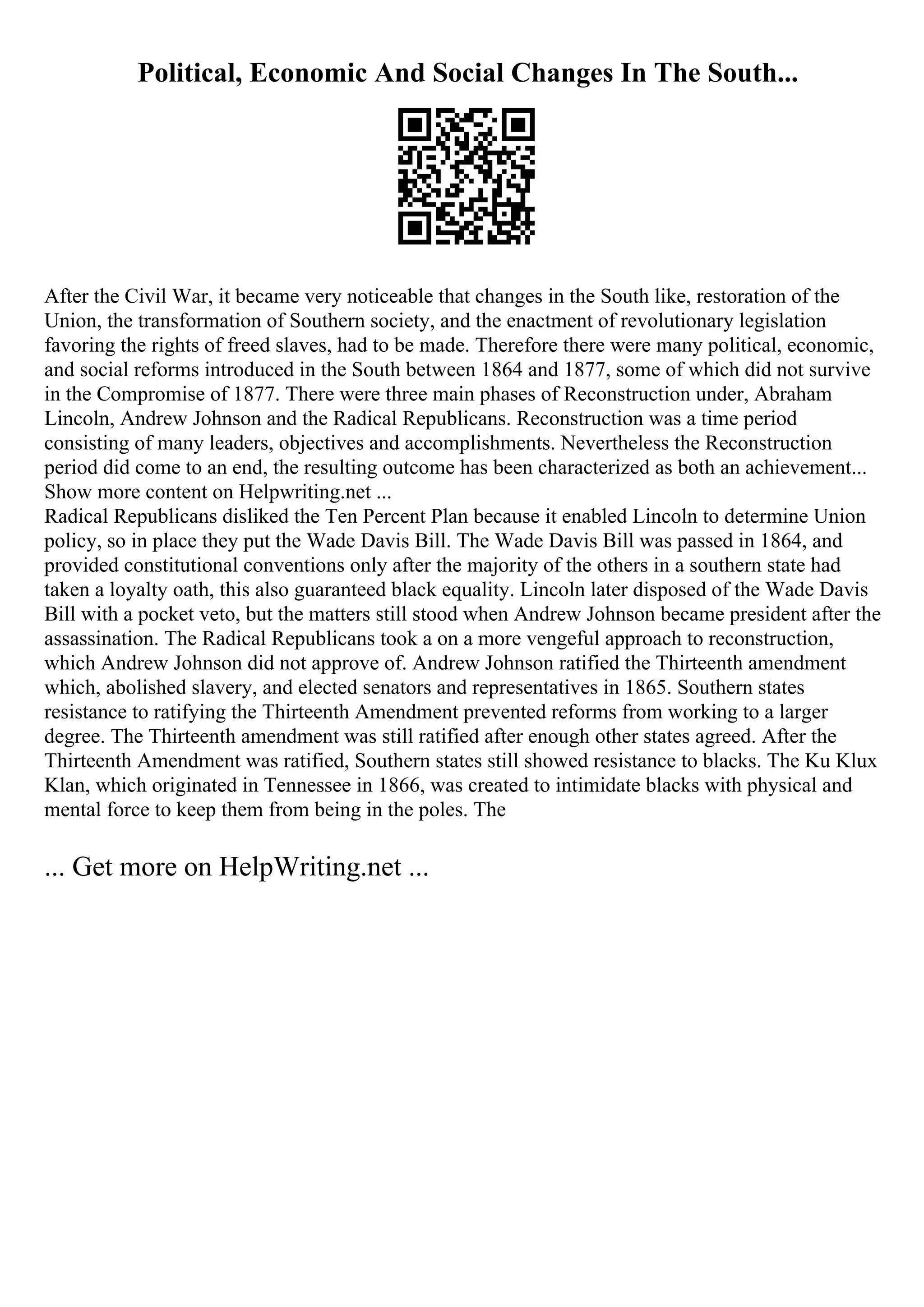 Political, Economic And Social Changes In The South...
After the Civil War, it became very noticeable that changes in the South like, restoration of the
Union, the transformation of Southern society, and the enactment of revolutionary legislation
favoring the rights of freed slaves, had to be made. Therefore there were many political, economic,
and social reforms introduced in the South between 1864 and 1877, some of which did not survive
in the Compromise of 1877. There were three main phases of Reconstruction under, Abraham
Lincoln, Andrew Johnson and the Radical Republicans. Reconstruction was a time period
consisting of many leaders, objectives and accomplishments. Nevertheless the Reconstruction
period did come to an end, the resulting outcome has been characterized as both an achievement...
Show more content on Helpwriting.net ...
Radical Republicans disliked the Ten Percent Plan because it enabled Lincoln to determine Union
policy, so in place they put the Wade Davis Bill. The Wade Davis Bill was passed in 1864, and
provided constitutional conventions only after the majority of the others in a southern state had
taken a loyalty oath, this also guaranteed black equality. Lincoln later disposed of the Wade Davis
Bill with a pocket veto, but the matters still stood when Andrew Johnson became president after the
assassination. The Radical Republicans took a on a more vengeful approach to reconstruction,
which Andrew Johnson did not approve of. Andrew Johnson ratified the Thirteenth amendment
which, abolished slavery, and elected senators and representatives in 1865. Southern states
resistance to ratifying the Thirteenth Amendment prevented reforms from working to a larger
degree. The Thirteenth amendment was still ratified after enough other states agreed. After the
Thirteenth Amendment was ratified, Southern states still showed resistance to blacks. The Ku Klux
Klan, which originated in Tennessee in 1866, was created to intimidate blacks with physical and
mental force to keep them from being in the poles. The
... Get more on HelpWriting.net ...
 