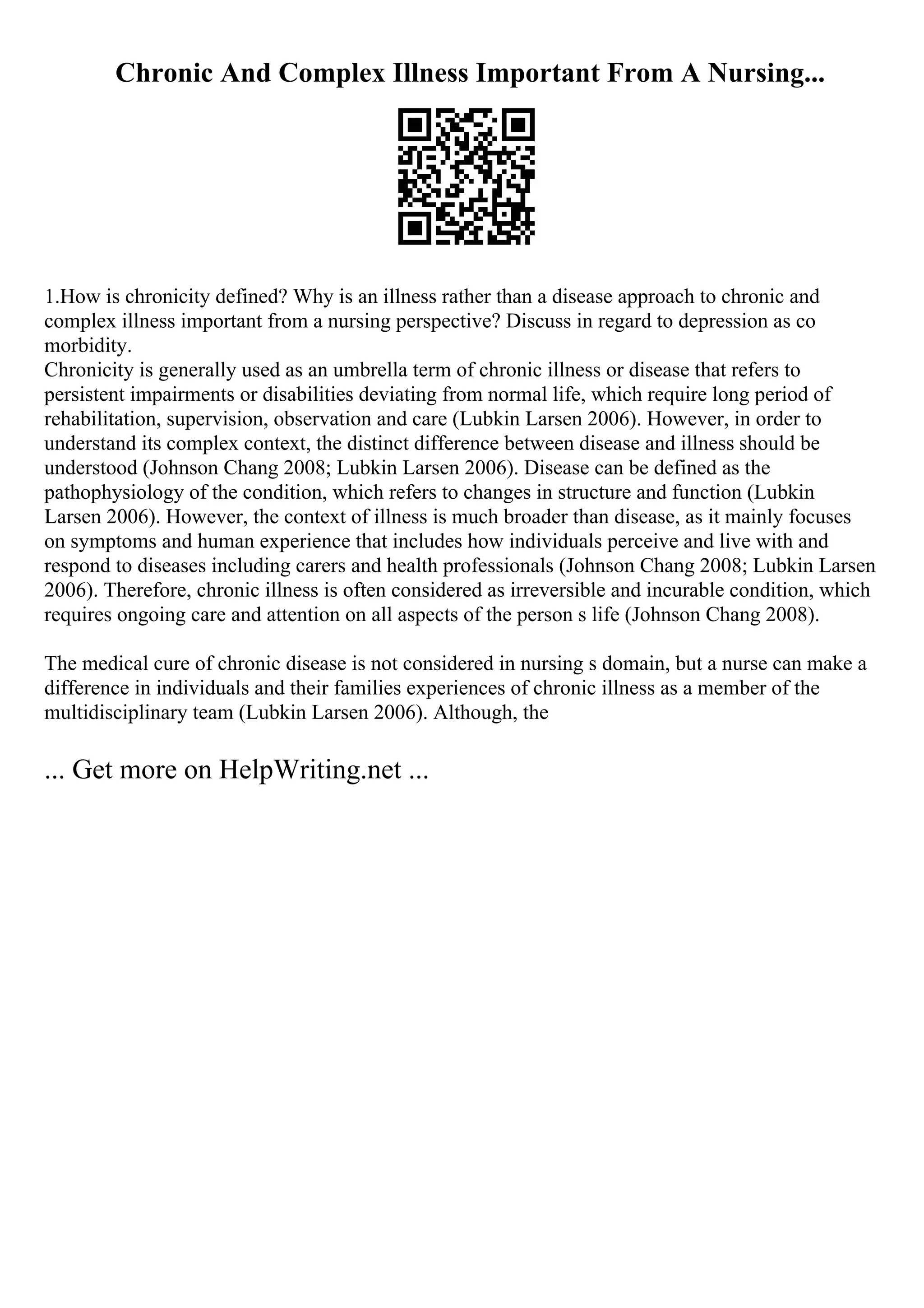 Chronic And Complex Illness Important From A Nursing...
1.How is chronicity defined? Why is an illness rather than a disease approach to chronic and
complex illness important from a nursing perspective? Discuss in regard to depression as co
morbidity.
Chronicity is generally used as an umbrella term of chronic illness or disease that refers to
persistent impairments or disabilities deviating from normal life, which require long period of
rehabilitation, supervision, observation and care (Lubkin Larsen 2006). However, in order to
understand its complex context, the distinct difference between disease and illness should be
understood (Johnson Chang 2008; Lubkin Larsen 2006). Disease can be defined as the
pathophysiology of the condition, which refers to changes in structure and function (Lubkin
Larsen 2006). However, the context of illness is much broader than disease, as it mainly focuses
on symptoms and human experience that includes how individuals perceive and live with and
respond to diseases including carers and health professionals (Johnson Chang 2008; Lubkin Larsen
2006). Therefore, chronic illness is often considered as irreversible and incurable condition, which
requires ongoing care and attention on all aspects of the person s life (Johnson Chang 2008).
The medical cure of chronic disease is not considered in nursing s domain, but a nurse can make a
difference in individuals and their families experiences of chronic illness as a member of the
multidisciplinary team (Lubkin Larsen 2006). Although, the
... Get more on HelpWriting.net ...
 