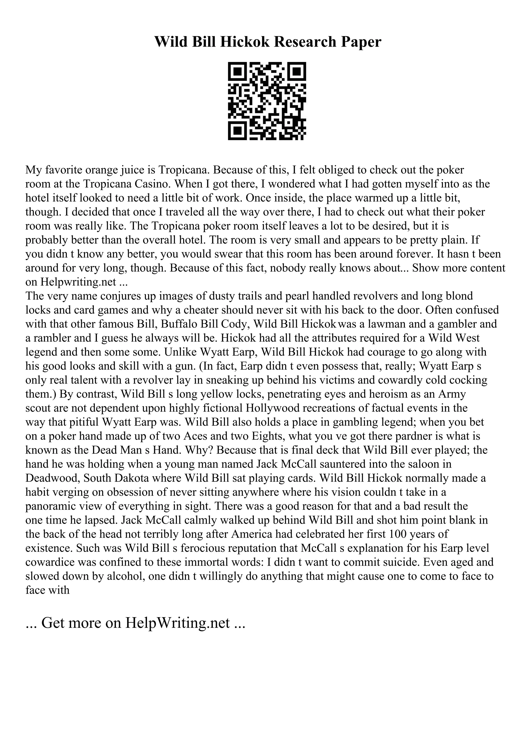 Wild Bill Hickok Research Paper
My favorite orange juice is Tropicana. Because of this, I felt obliged to check out the poker
room at the Tropicana Casino. When I got there, I wondered what I had gotten myself into as the
hotel itself looked to need a little bit of work. Once inside, the place warmed up a little bit,
though. I decided that once I traveled all the way over there, I had to check out what their poker
room was really like. The Tropicana poker room itself leaves a lot to be desired, but it is
probably better than the overall hotel. The room is very small and appears to be pretty plain. If
you didn t know any better, you would swear that this room has been around forever. It hasn t been
around for very long, though. Because of this fact, nobody really knows about... Show more content
on Helpwriting.net ...
The very name conjures up images of dusty trails and pearl handled revolvers and long blond
locks and card games and why a cheater should never sit with his back to the door. Often confused
with that other famous Bill, Buffalo Bill Cody, Wild Bill Hickokwas a lawman and a gambler and
a rambler and I guess he always will be. Hickok had all the attributes required for a Wild West
legend and then some some. Unlike Wyatt Earp, Wild Bill Hickok had courage to go along with
his good looks and skill with a gun. (In fact, Earp didn t even possess that, really; Wyatt Earp s
only real talent with a revolver lay in sneaking up behind his victims and cowardly cold cocking
them.) By contrast, Wild Bill s long yellow locks, penetrating eyes and heroism as an Army
scout are not dependent upon highly fictional Hollywood recreations of factual events in the
way that pitiful Wyatt Earp was. Wild Bill also holds a place in gambling legend; when you bet
on a poker hand made up of two Aces and two Eights, what you ve got there pardner is what is
known as the Dead Man s Hand. Why? Because that is final deck that Wild Bill ever played; the
hand he was holding when a young man named Jack McCall sauntered into the saloon in
Deadwood, South Dakota where Wild Bill sat playing cards. Wild Bill Hickok normally made a
habit verging on obsession of never sitting anywhere where his vision couldn t take in a
panoramic view of everything in sight. There was a good reason for that and a bad result the
one time he lapsed. Jack McCall calmly walked up behind Wild Bill and shot him point blank in
the back of the head not terribly long after America had celebrated her first 100 years of
existence. Such was Wild Bill s ferocious reputation that McCall s explanation for his Earp level
cowardice was confined to these immortal words: I didn t want to commit suicide. Even aged and
slowed down by alcohol, one didn t willingly do anything that might cause one to come to face to
face with
... Get more on HelpWriting.net ...
 