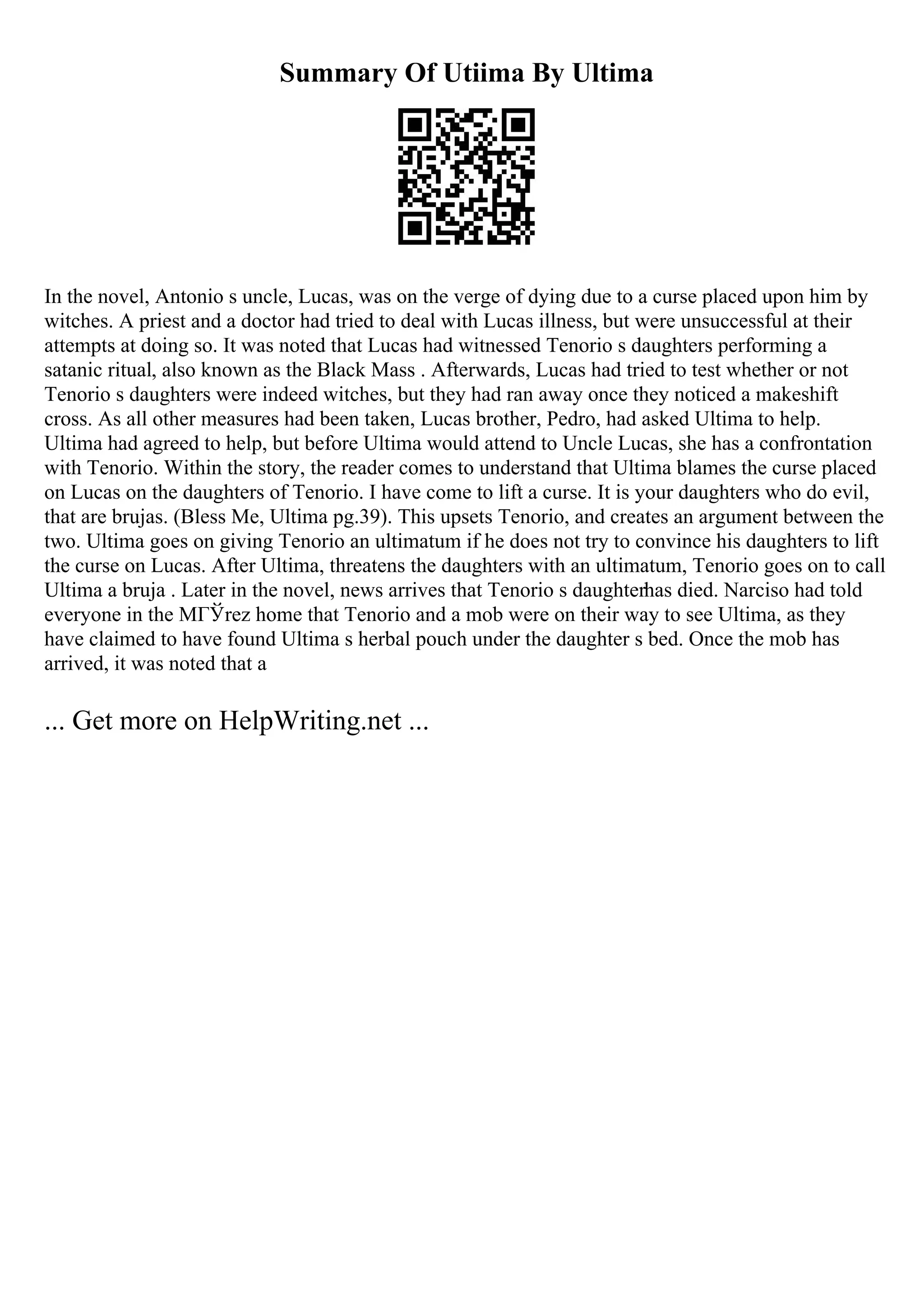 Summary Of Utiima By Ultima
In the novel, Antonio s uncle, Lucas, was on the verge of dying due to a curse placed upon him by
witches. A priest and a doctor had tried to deal with Lucas illness, but were unsuccessful at their
attempts at doing so. It was noted that Lucas had witnessed Tenorio s daughters performing a
satanic ritual, also known as the Black Mass . Afterwards, Lucas had tried to test whether or not
Tenorio s daughters were indeed witches, but they had ran away once they noticed a makeshift
cross. As all other measures had been taken, Lucas brother, Pedro, had asked Ultima to help.
Ultima had agreed to help, but before Ultima would attend to Uncle Lucas, she has a confrontation
with Tenorio. Within the story, the reader comes to understand that Ultima blames the curse placed
on Lucas on the daughters of Tenorio. I have come to lift a curse. It is your daughters who do evil,
that are brujas. (Bless Me, Ultima pg.39). This upsets Tenorio, and creates an argument between the
two. Ultima goes on giving Tenorio an ultimatum if he does not try to convince his daughters to lift
the curse on Lucas. After Ultima, threatens the daughters with an ultimatum, Tenorio goes on to call
Ultima a bruja . Later in the novel, news arrives that Tenorio s daughterhas died. Narciso had told
everyone in the MГЎrez home that Tenorio and a mob were on their way to see Ultima, as they
have claimed to have found Ultima s herbal pouch under the daughter s bed. Once the mob has
arrived, it was noted that a
... Get more on HelpWriting.net ...
 