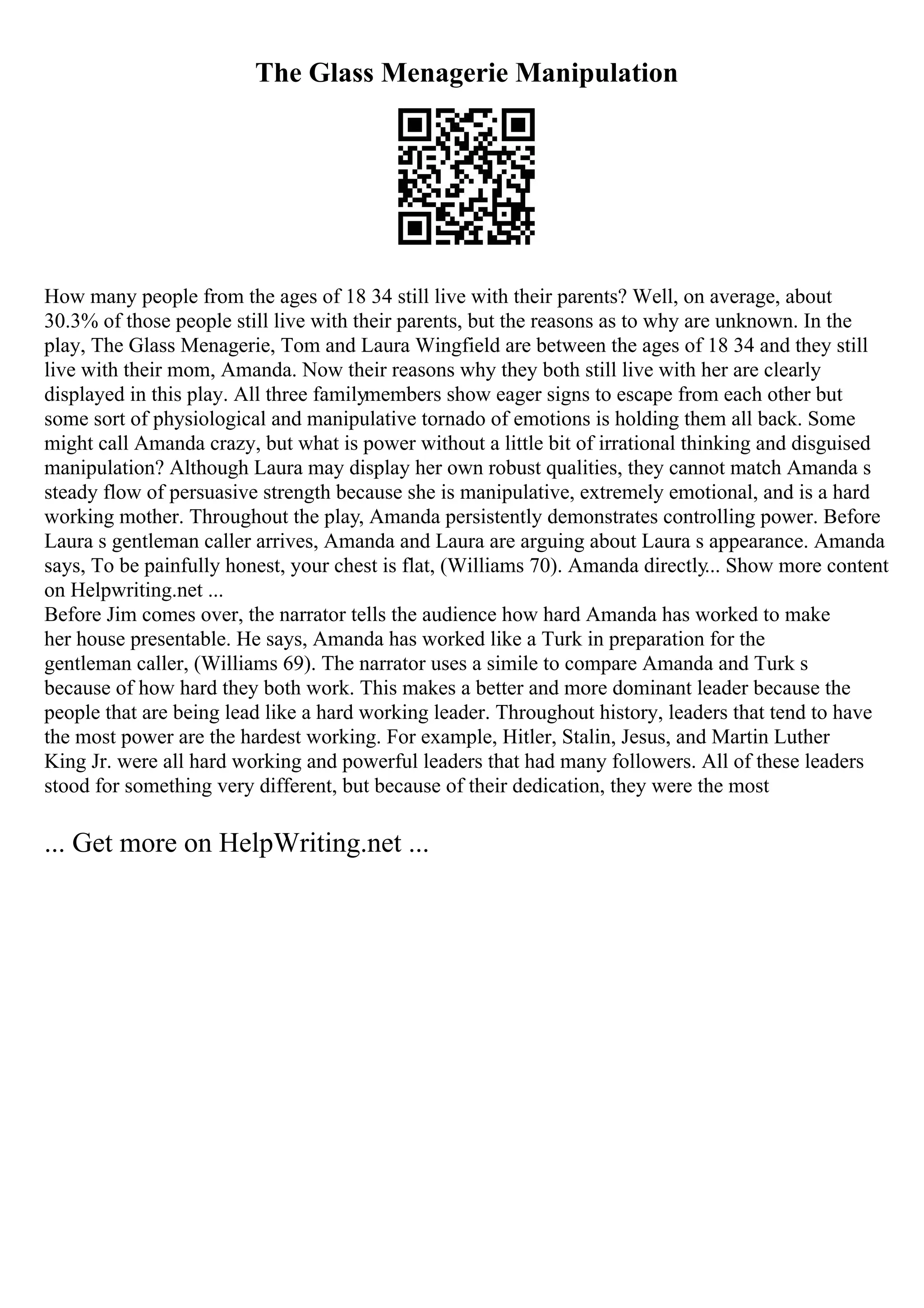 The Glass Menagerie Manipulation
How many people from the ages of 18 34 still live with their parents? Well, on average, about
30.3% of those people still live with their parents, but the reasons as to why are unknown. In the
play, The Glass Menagerie, Tom and Laura Wingfield are between the ages of 18 34 and they still
live with their mom, Amanda. Now their reasons why they both still live with her are clearly
displayed in this play. All three familymembers show eager signs to escape from each other but
some sort of physiological and manipulative tornado of emotions is holding them all back. Some
might call Amanda crazy, but what is power without a little bit of irrational thinking and disguised
manipulation? Although Laura may display her own robust qualities, they cannot match Amanda s
steady flow of persuasive strength because she is manipulative, extremely emotional, and is a hard
working mother. Throughout the play, Amanda persistently demonstrates controlling power. Before
Laura s gentleman caller arrives, Amanda and Laura are arguing about Laura s appearance. Amanda
says, To be painfully honest, your chest is flat, (Williams 70). Amanda directly... Show more content
on Helpwriting.net ...
Before Jim comes over, the narrator tells the audience how hard Amanda has worked to make
her house presentable. He says, Amanda has worked like a Turk in preparation for the
gentleman caller, (Williams 69). The narrator uses a simile to compare Amanda and Turk s
because of how hard they both work. This makes a better and more dominant leader because the
people that are being lead like a hard working leader. Throughout history, leaders that tend to have
the most power are the hardest working. For example, Hitler, Stalin, Jesus, and Martin Luther
King Jr. were all hard working and powerful leaders that had many followers. All of these leaders
stood for something very different, but because of their dedication, they were the most
... Get more on HelpWriting.net ...
 