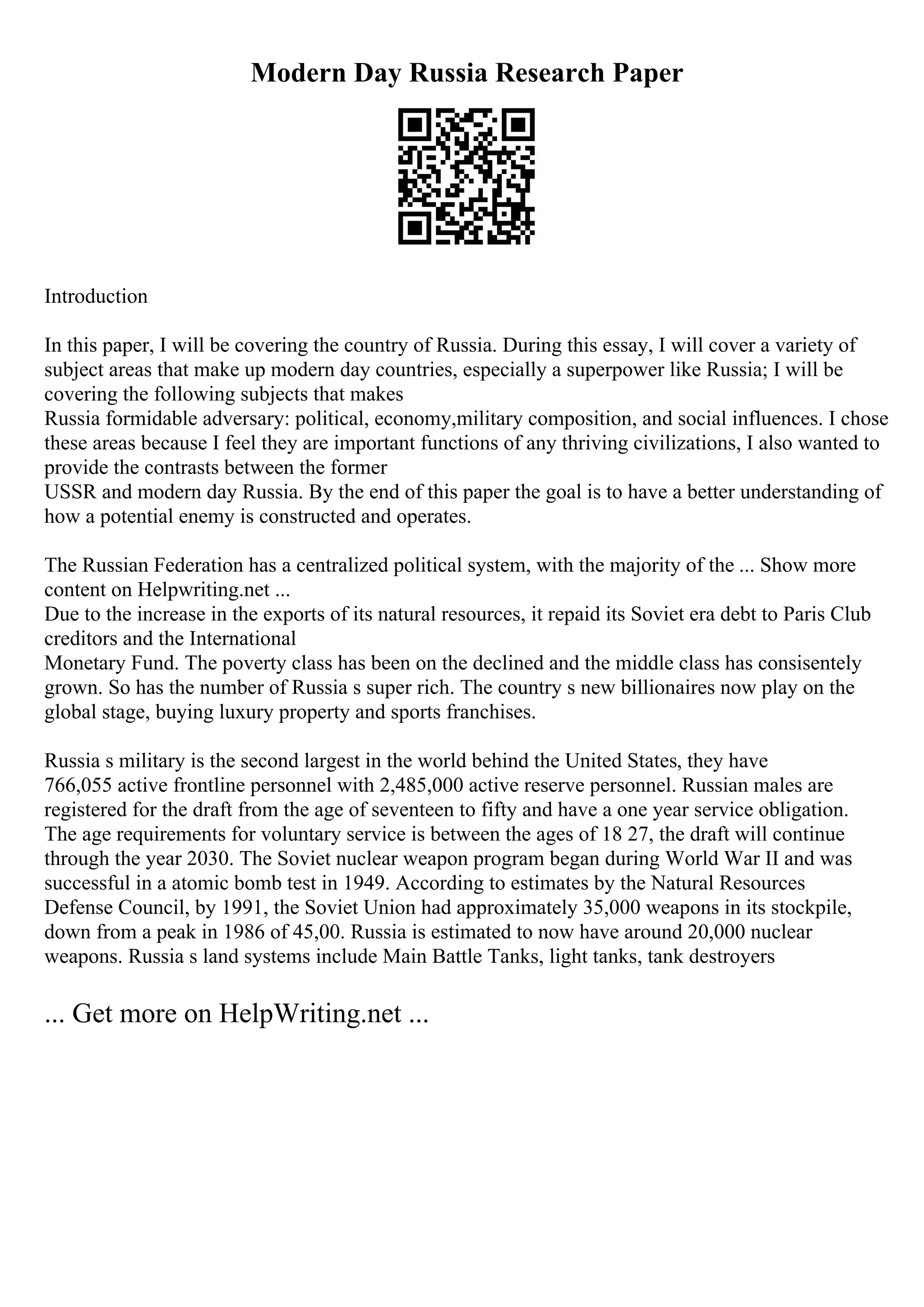 Modern Day Russia Research Paper
Introduction
In this paper, I will be covering the country of Russia. During this essay, I will cover a variety of
subject areas that make up modern day countries, especially a superpower like Russia; I will be
covering the following subjects that makes
Russia formidable adversary: political, economy,military composition, and social influences. I chose
these areas because I feel they are important functions of any thriving civilizations, I also wanted to
provide the contrasts between the former
USSR and modern day Russia. By the end of this paper the goal is to have a better understanding of
how a potential enemy is constructed and operates.
The Russian Federation has a centralized political system, with the majority of the ... Show more
content on Helpwriting.net ...
Due to the increase in the exports of its natural resources, it repaid its Soviet era debt to Paris Club
creditors and the International
Monetary Fund. The poverty class has been on the declined and the middle class has consisentely
grown. So has the number of Russia s super rich. The country s new billionaires now play on the
global stage, buying luxury property and sports franchises.
Russia s military is the second largest in the world behind the United States, they have
766,055 active frontline personnel with 2,485,000 active reserve personnel. Russian males are
registered for the draft from the age of seventeen to fifty and have a one year service obligation.
The age requirements for voluntary service is between the ages of 18 27, the draft will continue
through the year 2030. The Soviet nuclear weapon program began during World War II and was
successful in a atomic bomb test in 1949. According to estimates by the Natural Resources
Defense Council, by 1991, the Soviet Union had approximately 35,000 weapons in its stockpile,
down from a peak in 1986 of 45,00. Russia is estimated to now have around 20,000 nuclear
weapons. Russia s land systems include Main Battle Tanks, light tanks, tank destroyers
... Get more on HelpWriting.net ...
 