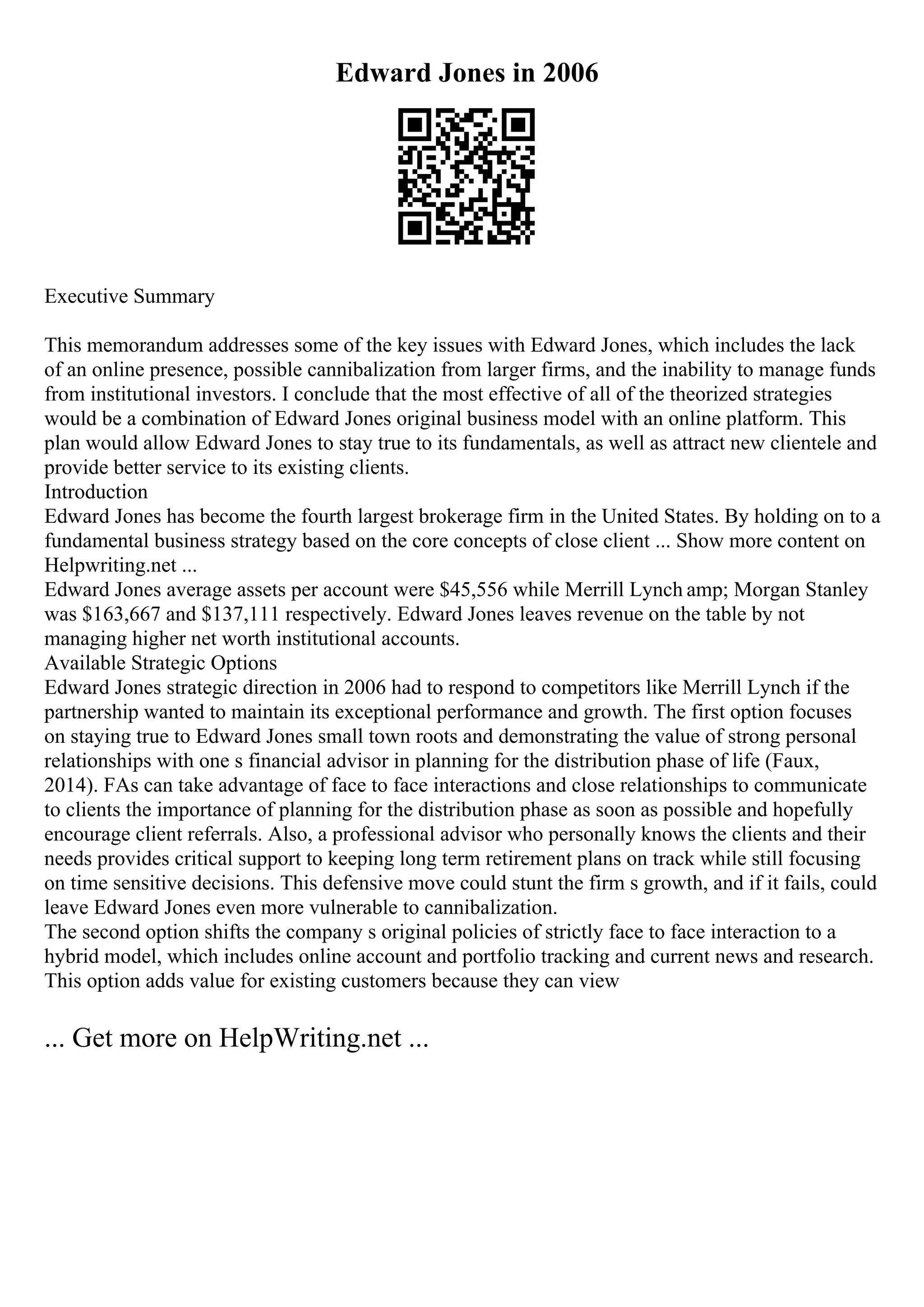 Edward Jones in 2006
Executive Summary
This memorandum addresses some of the key issues with Edward Jones, which includes the lack
of an online presence, possible cannibalization from larger firms, and the inability to manage funds
from institutional investors. I conclude that the most effective of all of the theorized strategies
would be a combination of Edward Jones original business model with an online platform. This
plan would allow Edward Jones to stay true to its fundamentals, as well as attract new clientele and
provide better service to its existing clients.
Introduction
Edward Jones has become the fourth largest brokerage firm in the United States. By holding on to a
fundamental business strategy based on the core concepts of close client ... Show more content on
Helpwriting.net ...
Edward Jones average assets per account were $45,556 while Merrill Lynch amp; Morgan Stanley
was $163,667 and $137,111 respectively. Edward Jones leaves revenue on the table by not
managing higher net worth institutional accounts.
Available Strategic Options
Edward Jones strategic direction in 2006 had to respond to competitors like Merrill Lynch if the
partnership wanted to maintain its exceptional performance and growth. The first option focuses
on staying true to Edward Jones small town roots and demonstrating the value of strong personal
relationships with one s financial advisor in planning for the distribution phase of life (Faux,
2014). FAs can take advantage of face to face interactions and close relationships to communicate
to clients the importance of planning for the distribution phase as soon as possible and hopefully
encourage client referrals. Also, a professional advisor who personally knows the clients and their
needs provides critical support to keeping long term retirement plans on track while still focusing
on time sensitive decisions. This defensive move could stunt the firm s growth, and if it fails, could
leave Edward Jones even more vulnerable to cannibalization.
The second option shifts the company s original policies of strictly face to face interaction to a
hybrid model, which includes online account and portfolio tracking and current news and research.
This option adds value for existing customers because they can view
... Get more on HelpWriting.net ...
 