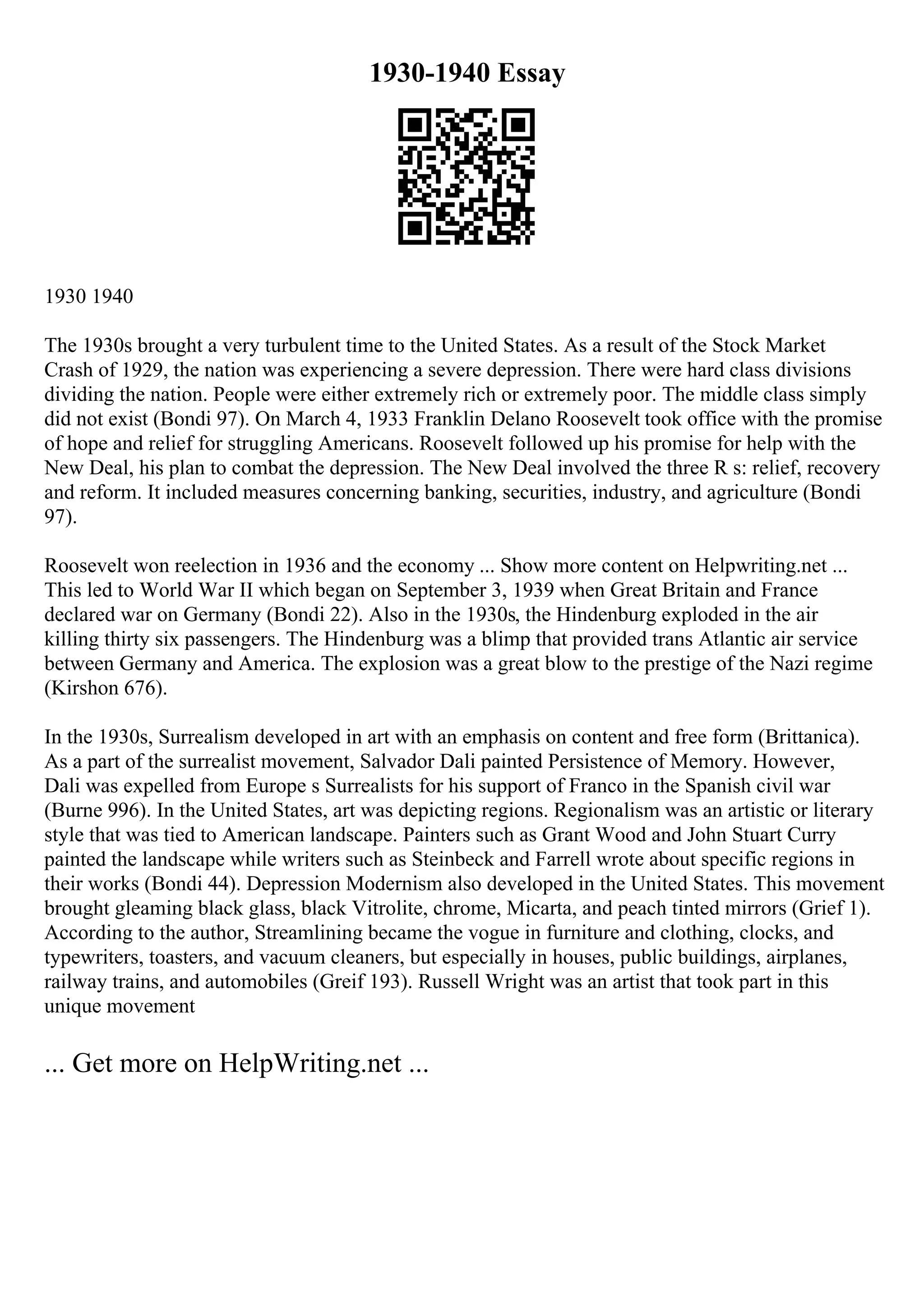 1930-1940 Essay
1930 1940
The 1930s brought a very turbulent time to the United States. As a result of the Stock Market
Crash of 1929, the nation was experiencing a severe depression. There were hard class divisions
dividing the nation. People were either extremely rich or extremely poor. The middle class simply
did not exist (Bondi 97). On March 4, 1933 Franklin Delano Roosevelt took office with the promise
of hope and relief for struggling Americans. Roosevelt followed up his promise for help with the
New Deal, his plan to combat the depression. The New Deal involved the three R s: relief, recovery
and reform. It included measures concerning banking, securities, industry, and agriculture (Bondi
97).
Roosevelt won reelection in 1936 and the economy ... Show more content on Helpwriting.net ...
This led to World War II which began on September 3, 1939 when Great Britain and France
declared war on Germany (Bondi 22). Also in the 1930s, the Hindenburg exploded in the air
killing thirty six passengers. The Hindenburg was a blimp that provided trans Atlantic air service
between Germany and America. The explosion was a great blow to the prestige of the Nazi regime
(Kirshon 676).
In the 1930s, Surrealism developed in art with an emphasis on content and free form (Brittanica).
As a part of the surrealist movement, Salvador Dali painted Persistence of Memory. However,
Dali was expelled from Europe s Surrealists for his support of Franco in the Spanish civil war
(Burne 996). In the United States, art was depicting regions. Regionalism was an artistic or literary
style that was tied to American landscape. Painters such as Grant Wood and John Stuart Curry
painted the landscape while writers such as Steinbeck and Farrell wrote about specific regions in
their works (Bondi 44). Depression Modernism also developed in the United States. This movement
brought gleaming black glass, black Vitrolite, chrome, Micarta, and peach tinted mirrors (Grief 1).
According to the author, Streamlining became the vogue in furniture and clothing, clocks, and
typewriters, toasters, and vacuum cleaners, but especially in houses, public buildings, airplanes,
railway trains, and automobiles (Greif 193). Russell Wright was an artist that took part in this
unique movement
... Get more on HelpWriting.net ...
 