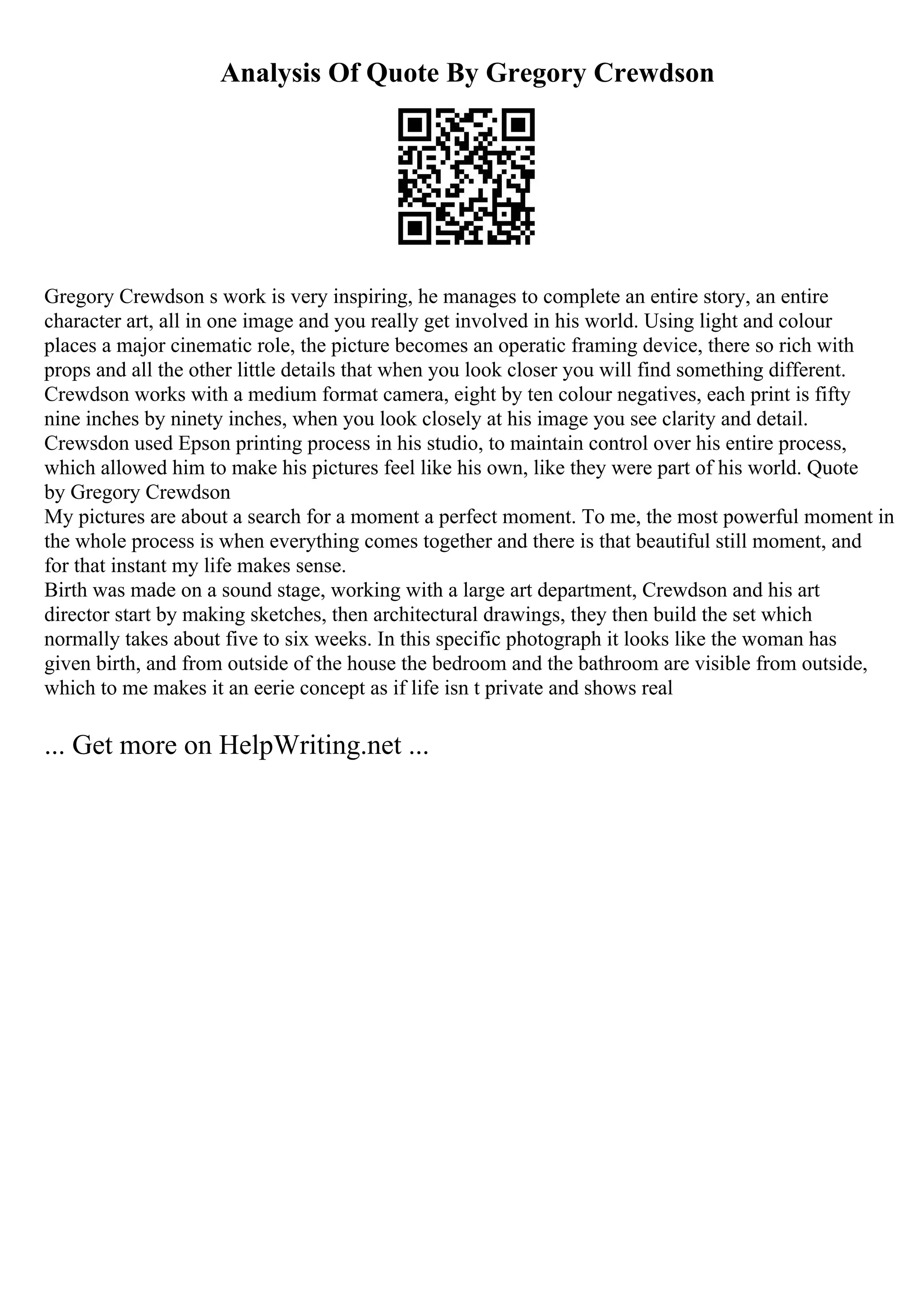 Analysis Of Quote By Gregory Crewdson
Gregory Crewdson s work is very inspiring, he manages to complete an entire story, an entire
character art, all in one image and you really get involved in his world. Using light and colour
places a major cinematic role, the picture becomes an operatic framing device, there so rich with
props and all the other little details that when you look closer you will find something different.
Crewdson works with a medium format camera, eight by ten colour negatives, each print is fifty
nine inches by ninety inches, when you look closely at his image you see clarity and detail.
Crewsdon used Epson printing process in his studio, to maintain control over his entire process,
which allowed him to make his pictures feel like his own, like they were part of his world. Quote
by Gregory Crewdson
My pictures are about a search for a moment a perfect moment. To me, the most powerful moment in
the whole process is when everything comes together and there is that beautiful still moment, and
for that instant my life makes sense.
Birth was made on a sound stage, working with a large art department, Crewdson and his art
director start by making sketches, then architectural drawings, they then build the set which
normally takes about five to six weeks. In this specific photograph it looks like the woman has
given birth, and from outside of the house the bedroom and the bathroom are visible from outside,
which to me makes it an eerie concept as if life isn t private and shows real
... Get more on HelpWriting.net ...
 