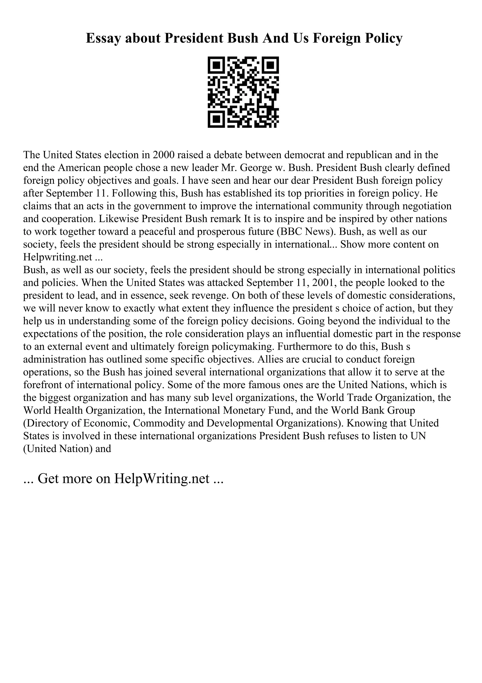 Essay about President Bush And Us Foreign Policy
The United States election in 2000 raised a debate between democrat and republican and in the
end the American people chose a new leader Mr. George w. Bush. President Bush clearly defined
foreign policy objectives and goals. I have seen and hear our dear President Bush foreign policy
after September 11. Following this, Bush has established its top priorities in foreign policy. He
claims that an acts in the government to improve the international community through negotiation
and cooperation. Likewise President Bush remark It is to inspire and be inspired by other nations
to work together toward a peaceful and prosperous future (BBC News). Bush, as well as our
society, feels the president should be strong especially in international... Show more content on
Helpwriting.net ...
Bush, as well as our society, feels the president should be strong especially in international politics
and policies. When the United States was attacked September 11, 2001, the people looked to the
president to lead, and in essence, seek revenge. On both of these levels of domestic considerations,
we will never know to exactly what extent they influence the president s choice of action, but they
help us in understanding some of the foreign policy decisions. Going beyond the individual to the
expectations of the position, the role consideration plays an influential domestic part in the response
to an external event and ultimately foreign policymaking. Furthermore to do this, Bush s
administration has outlined some specific objectives. Allies are crucial to conduct foreign
operations, so the Bush has joined several international organizations that allow it to serve at the
forefront of international policy. Some of the more famous ones are the United Nations, which is
the biggest organization and has many sub level organizations, the World Trade Organization, the
World Health Organization, the International Monetary Fund, and the World Bank Group
(Directory of Economic, Commodity and Developmental Organizations). Knowing that United
States is involved in these international organizations President Bush refuses to listen to UN
(United Nation) and
... Get more on HelpWriting.net ...
 