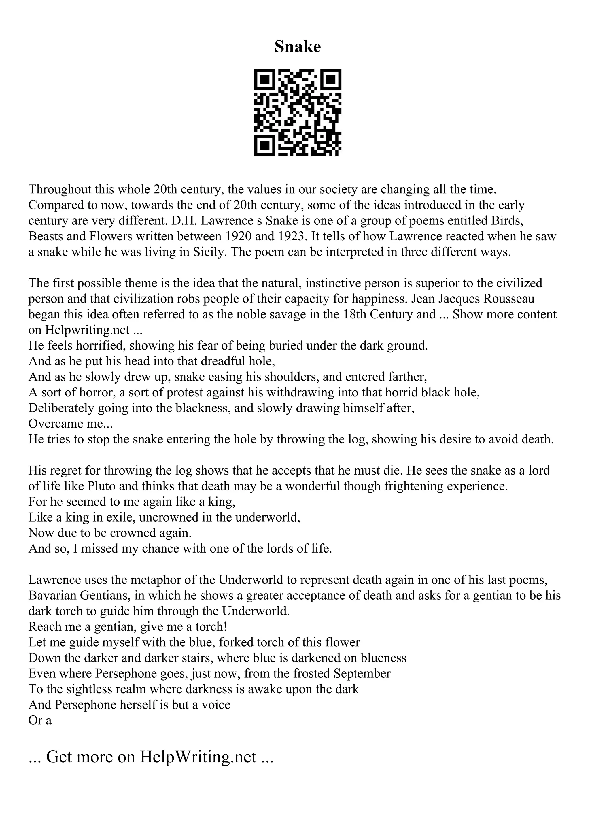 Snake
Throughout this whole 20th century, the values in our society are changing all the time.
Compared to now, towards the end of 20th century, some of the ideas introduced in the early
century are very different. D.H. Lawrence s Snake is one of a group of poems entitled Birds,
Beasts and Flowers written between 1920 and 1923. It tells of how Lawrence reacted when he saw
a snake while he was living in Sicily. The poem can be interpreted in three different ways.
The first possible theme is the idea that the natural, instinctive person is superior to the civilized
person and that civilization robs people of their capacity for happiness. Jean Jacques Rousseau
began this idea often referred to as the noble savage in the 18th Century and ... Show more content
on Helpwriting.net ...
He feels horrified, showing his fear of being buried under the dark ground.
And as he put his head into that dreadful hole,
And as he slowly drew up, snake easing his shoulders, and entered farther,
A sort of horror, a sort of protest against his withdrawing into that horrid black hole,
Deliberately going into the blackness, and slowly drawing himself after,
Overcame me...
He tries to stop the snake entering the hole by throwing the log, showing his desire to avoid death.
His regret for throwing the log shows that he accepts that he must die. He sees the snake as a lord
of life like Pluto and thinks that death may be a wonderful though frightening experience.
For he seemed to me again like a king,
Like a king in exile, uncrowned in the underworld,
Now due to be crowned again.
And so, I missed my chance with one of the lords of life.
Lawrence uses the metaphor of the Underworld to represent death again in one of his last poems,
Bavarian Gentians, in which he shows a greater acceptance of death and asks for a gentian to be his
dark torch to guide him through the Underworld.
Reach me a gentian, give me a torch!
Let me guide myself with the blue, forked torch of this flower
Down the darker and darker stairs, where blue is darkened on blueness
Even where Persephone goes, just now, from the frosted September
To the sightless realm where darkness is awake upon the dark
And Persephone herself is but a voice
Or a
... Get more on HelpWriting.net ...
 