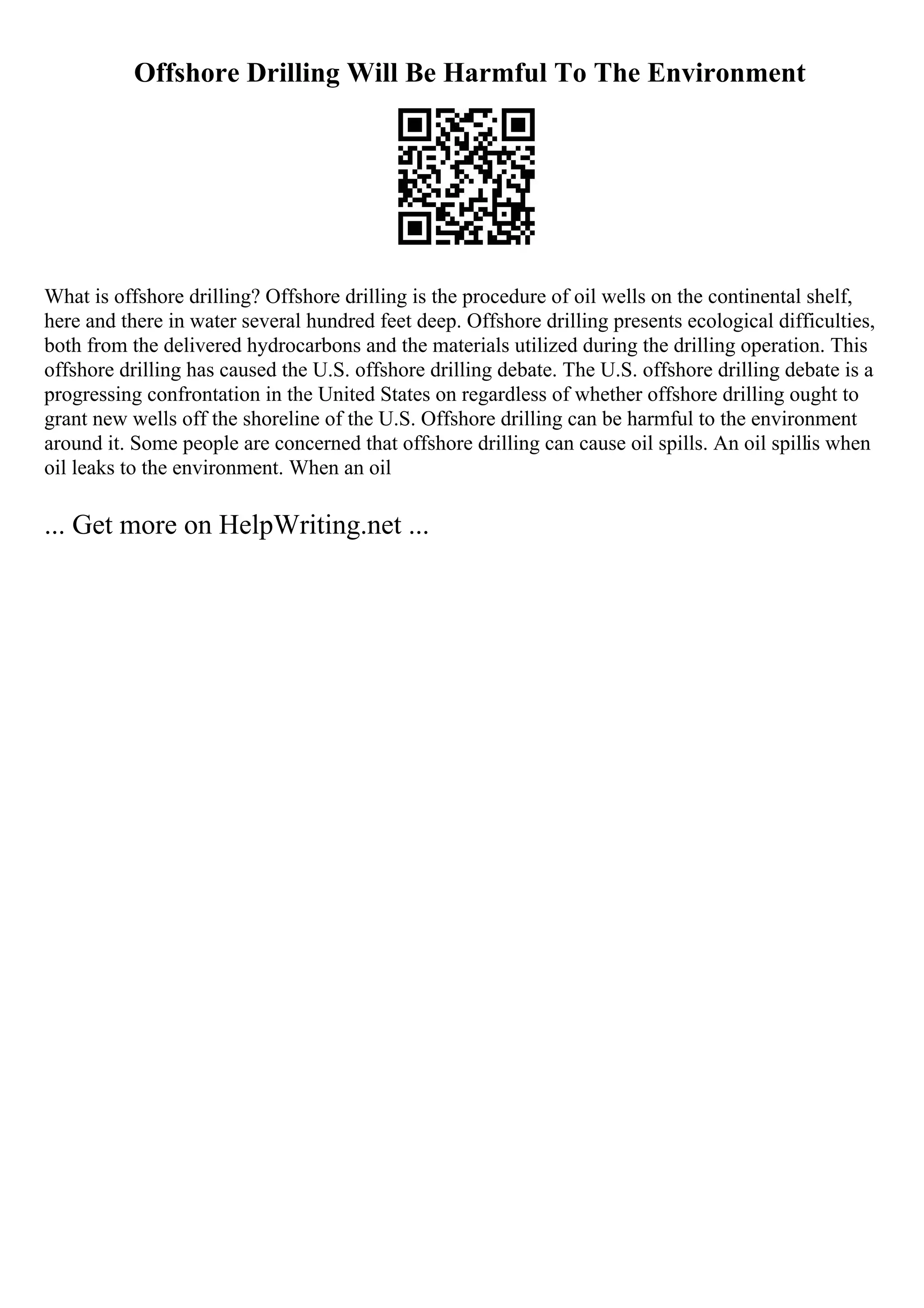 Offshore Drilling Will Be Harmful To The Environment
What is offshore drilling? Offshore drilling is the procedure of oil wells on the continental shelf,
here and there in water several hundred feet deep. Offshore drilling presents ecological difficulties,
both from the delivered hydrocarbons and the materials utilized during the drilling operation. This
offshore drilling has caused the U.S. offshore drilling debate. The U.S. offshore drilling debate is a
progressing confrontation in the United States on regardless of whether offshore drilling ought to
grant new wells off the shoreline of the U.S. Offshore drilling can be harmful to the environment
around it. Some people are concerned that offshore drilling can cause oil spills. An oil spillis when
oil leaks to the environment. When an oil
... Get more on HelpWriting.net ...
 