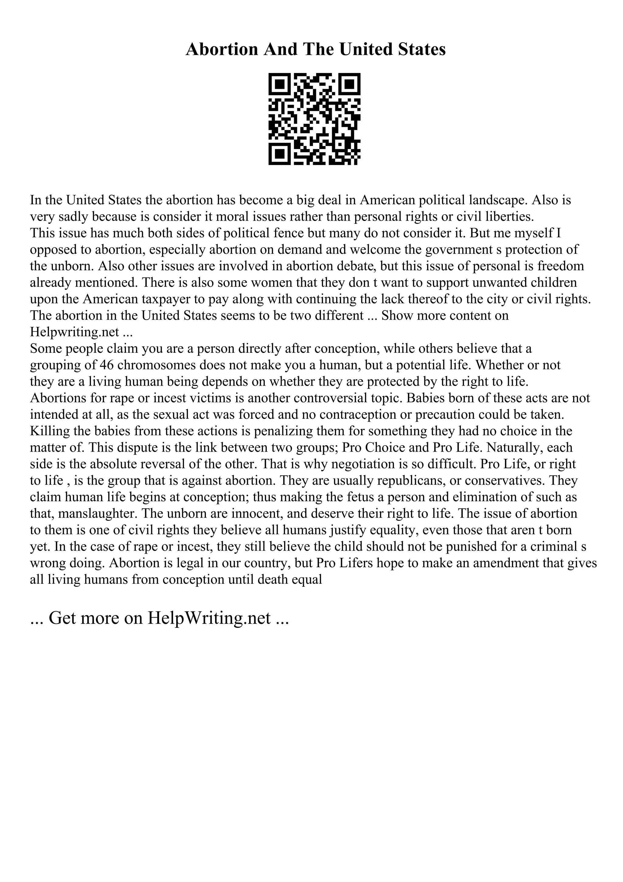 Abortion And The United States
In the United States the abortion has become a big deal in American political landscape. Also is
very sadly because is consider it moral issues rather than personal rights or civil liberties.
This issue has much both sides of political fence but many do not consider it. But me myself I
opposed to abortion, especially abortion on demand and welcome the government s protection of
the unborn. Also other issues are involved in abortion debate, but this issue of personal is freedom
already mentioned. There is also some women that they don t want to support unwanted children
upon the American taxpayer to pay along with continuing the lack thereof to the city or civil rights.
The abortion in the United States seems to be two different ... Show more content on
Helpwriting.net ...
Some people claim you are a person directly after conception, while others believe that a
grouping of 46 chromosomes does not make you a human, but a potential life. Whether or not
they are a living human being depends on whether they are protected by the right to life.
Abortions for rape or incest victims is another controversial topic. Babies born of these acts are not
intended at all, as the sexual act was forced and no contraception or precaution could be taken.
Killing the babies from these actions is penalizing them for something they had no choice in the
matter of. This dispute is the link between two groups; Pro Choice and Pro Life. Naturally, each
side is the absolute reversal of the other. That is why negotiation is so difficult. Pro Life, or right
to life , is the group that is against abortion. They are usually republicans, or conservatives. They
claim human life begins at conception; thus making the fetus a person and elimination of such as
that, manslaughter. The unborn are innocent, and deserve their right to life. The issue of abortion
to them is one of civil rights they believe all humans justify equality, even those that aren t born
yet. In the case of rape or incest, they still believe the child should not be punished for a criminal s
wrong doing. Abortion is legal in our country, but Pro Lifers hope to make an amendment that gives
all living humans from conception until death equal
... Get more on HelpWriting.net ...
 