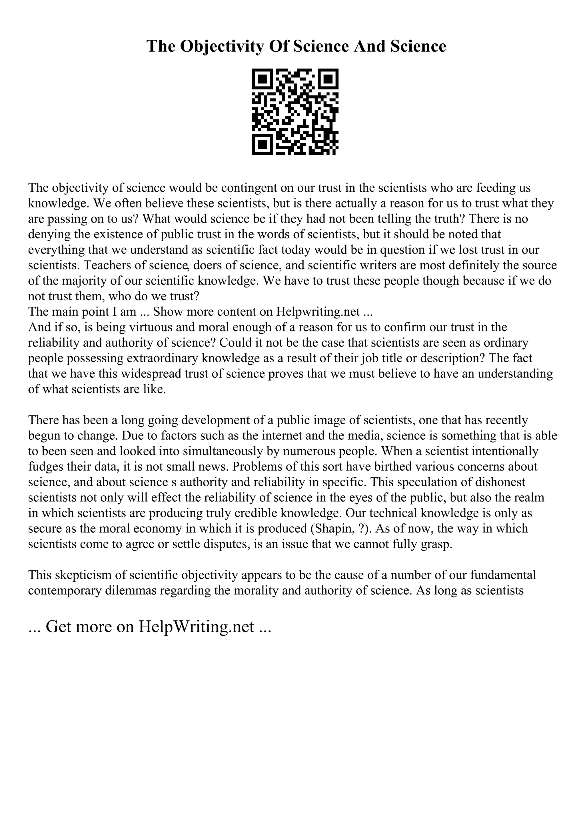 The Objectivity Of Science And Science
The objectivity of science would be contingent on our trust in the scientists who are feeding us
knowledge. We often believe these scientists, but is there actually a reason for us to trust what they
are passing on to us? What would science be if they had not been telling the truth? There is no
denying the existence of public trust in the words of scientists, but it should be noted that
everything that we understand as scientific fact today would be in question if we lost trust in our
scientists. Teachers of science, doers of science, and scientific writers are most definitely the source
of the majority of our scientific knowledge. We have to trust these people though because if we do
not trust them, who do we trust?
The main point I am ... Show more content on Helpwriting.net ...
And if so, is being virtuous and moral enough of a reason for us to confirm our trust in the
reliability and authority of science? Could it not be the case that scientists are seen as ordinary
people possessing extraordinary knowledge as a result of their job title or description? The fact
that we have this widespread trust of science proves that we must believe to have an understanding
of what scientists are like.
There has been a long going development of a public image of scientists, one that has recently
begun to change. Due to factors such as the internet and the media, science is something that is able
to been seen and looked into simultaneously by numerous people. When a scientist intentionally
fudges their data, it is not small news. Problems of this sort have birthed various concerns about
science, and about science s authority and reliability in specific. This speculation of dishonest
scientists not only will effect the reliability of science in the eyes of the public, but also the realm
in which scientists are producing truly credible knowledge. Our technical knowledge is only as
secure as the moral economy in which it is produced (Shapin, ?). As of now, the way in which
scientists come to agree or settle disputes, is an issue that we cannot fully grasp.
This skepticism of scientific objectivity appears to be the cause of a number of our fundamental
contemporary dilemmas regarding the morality and authority of science. As long as scientists
... Get more on HelpWriting.net ...
 