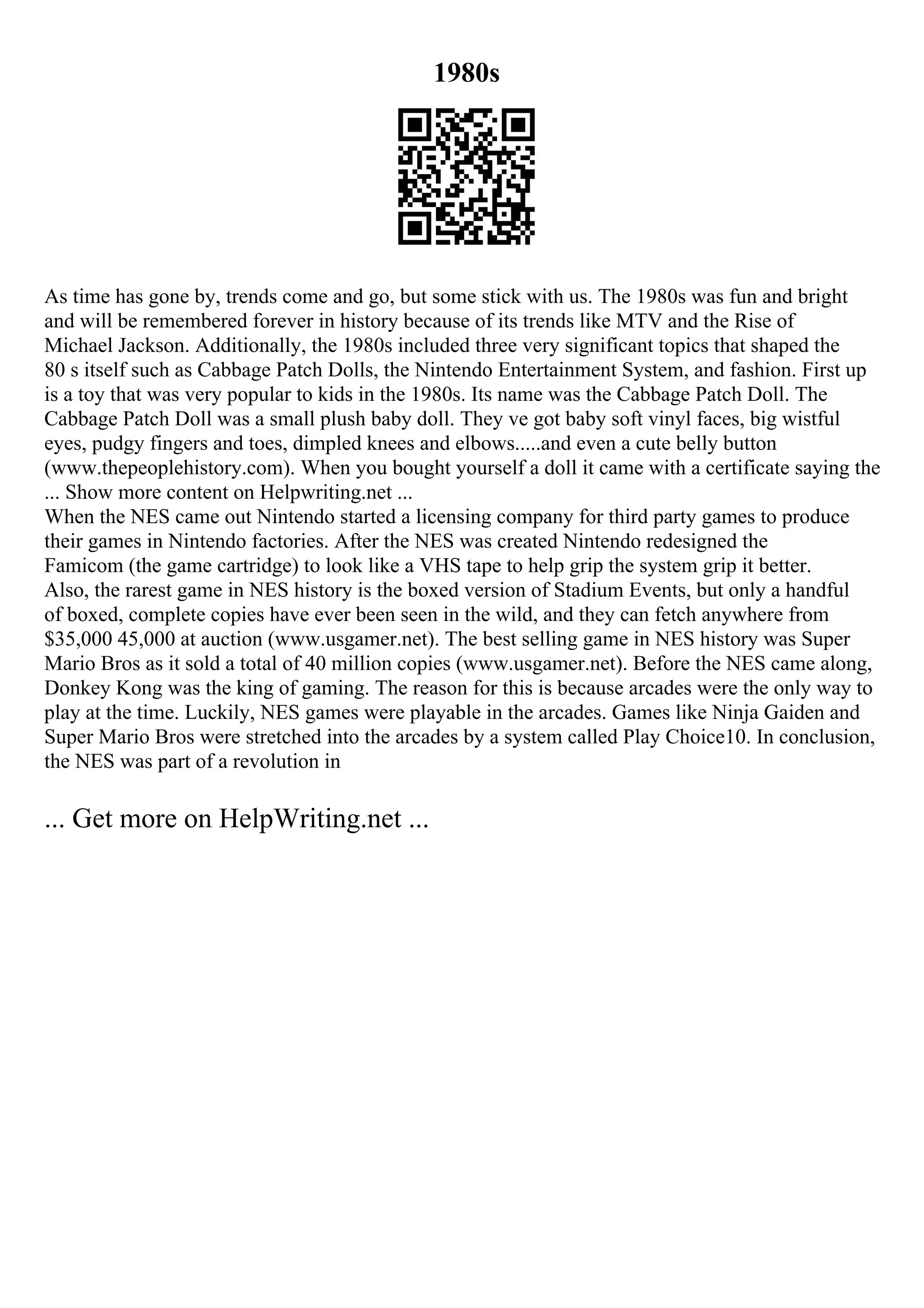 1980s
As time has gone by, trends come and go, but some stick with us. The 1980s was fun and bright
and will be remembered forever in history because of its trends like MTV and the Rise of
Michael Jackson. Additionally, the 1980s included three very significant topics that shaped the
80 s itself such as Cabbage Patch Dolls, the Nintendo Entertainment System, and fashion. First up
is a toy that was very popular to kids in the 1980s. Its name was the Cabbage Patch Doll. The
Cabbage Patch Doll was a small plush baby doll. They ve got baby soft vinyl faces, big wistful
eyes, pudgy fingers and toes, dimpled knees and elbows.....and even a cute belly button
(www.thepeoplehistory.com). When you bought yourself a doll it came with a certificate saying the
... Show more content on Helpwriting.net ...
When the NES came out Nintendo started a licensing company for third party games to produce
their games in Nintendo factories. After the NES was created Nintendo redesigned the
Famicom (the game cartridge) to look like a VHS tape to help grip the system grip it better.
Also, the rarest game in NES history is the boxed version of Stadium Events, but only a handful
of boxed, complete copies have ever been seen in the wild, and they can fetch anywhere from
$35,000 45,000 at auction (www.usgamer.net). The best selling game in NES history was Super
Mario Bros as it sold a total of 40 million copies (www.usgamer.net). Before the NES came along,
Donkey Kong was the king of gaming. The reason for this is because arcades were the only way to
play at the time. Luckily, NES games were playable in the arcades. Games like Ninja Gaiden and
Super Mario Bros were stretched into the arcades by a system called Play Choice10. In conclusion,
the NES was part of a revolution in
... Get more on HelpWriting.net ...
 