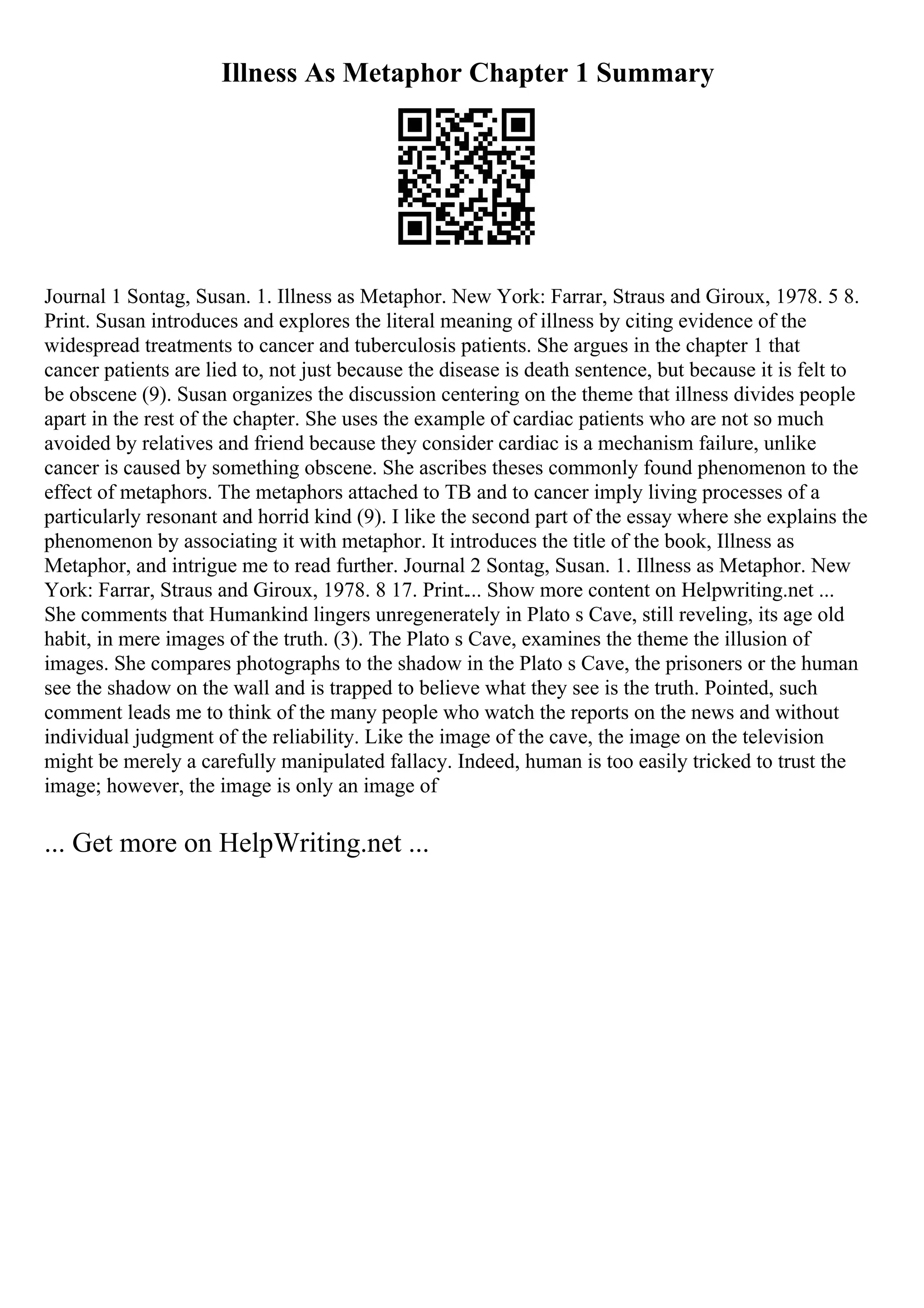 Illness As Metaphor Chapter 1 Summary
Journal 1 Sontag, Susan. 1. Illness as Metaphor. New York: Farrar, Straus and Giroux, 1978. 5 8.
Print. Susan introduces and explores the literal meaning of illness by citing evidence of the
widespread treatments to cancer and tuberculosis patients. She argues in the chapter 1 that
cancer patients are lied to, not just because the disease is death sentence, but because it is felt to
be obscene (9). Susan organizes the discussion centering on the theme that illness divides people
apart in the rest of the chapter. She uses the example of cardiac patients who are not so much
avoided by relatives and friend because they consider cardiac is a mechanism failure, unlike
cancer is caused by something obscene. She ascribes theses commonly found phenomenon to the
effect of metaphors. The metaphors attached to TB and to cancer imply living processes of a
particularly resonant and horrid kind (9). I like the second part of the essay where she explains the
phenomenon by associating it with metaphor. It introduces the title of the book, Illness as
Metaphor, and intrigue me to read further. Journal 2 Sontag, Susan. 1. Illness as Metaphor. New
York: Farrar, Straus and Giroux, 1978. 8 17. Print.... Show more content on Helpwriting.net ...
She comments that Humankind lingers unregenerately in Plato s Cave, still reveling, its age old
habit, in mere images of the truth. (3). The Plato s Cave, examines the theme the illusion of
images. She compares photographs to the shadow in the Plato s Cave, the prisoners or the human
see the shadow on the wall and is trapped to believe what they see is the truth. Pointed, such
comment leads me to think of the many people who watch the reports on the news and without
individual judgment of the reliability. Like the image of the cave, the image on the television
might be merely a carefully manipulated fallacy. Indeed, human is too easily tricked to trust the
image; however, the image is only an image of
... Get more on HelpWriting.net ...
 
