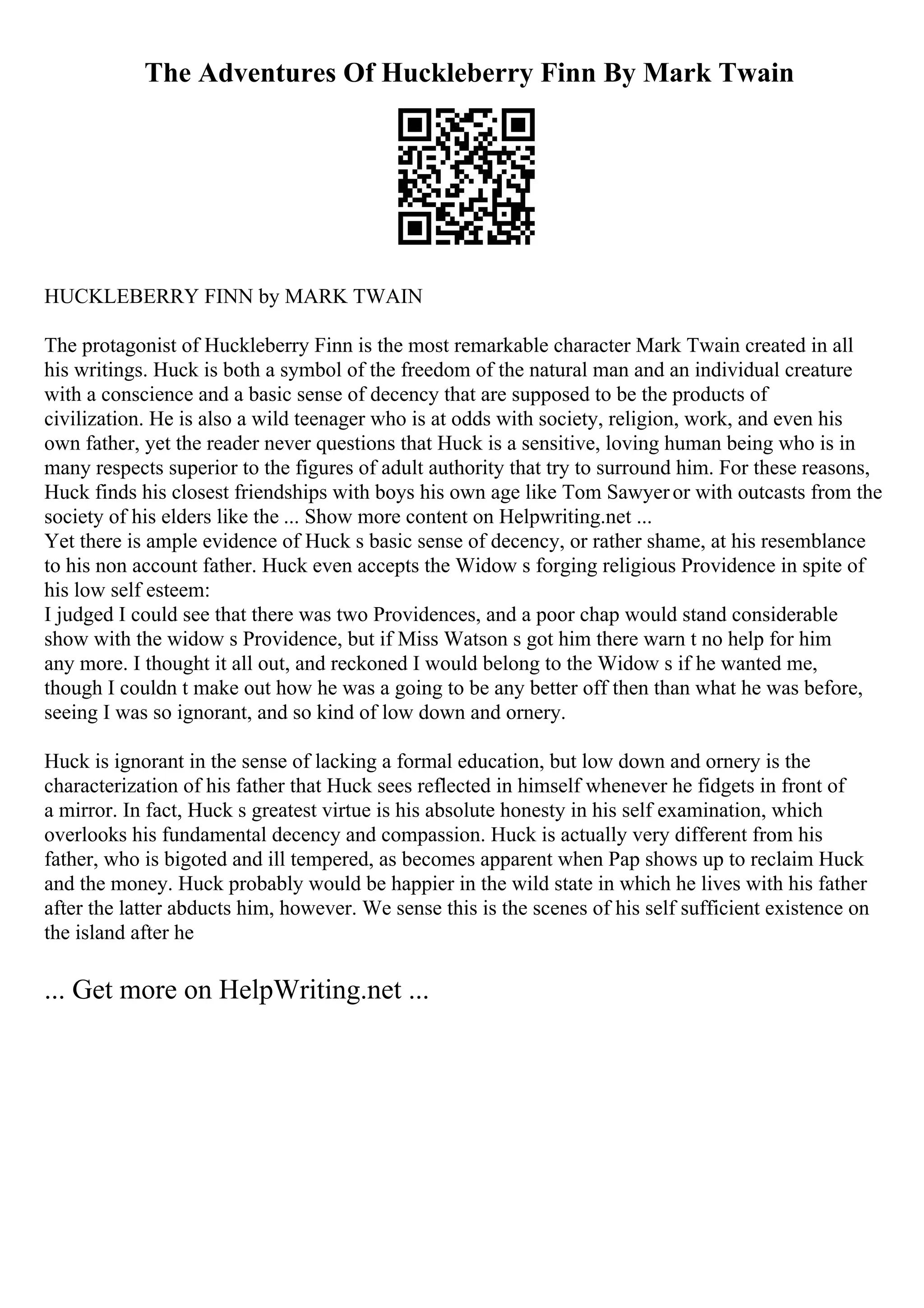 The Adventures Of Huckleberry Finn By Mark Twain
HUCKLEBERRY FINN by MARK TWAIN
The protagonist of Huckleberry Finn is the most remarkable character Mark Twain created in all
his writings. Huck is both a symbol of the freedom of the natural man and an individual creature
with a conscience and a basic sense of decency that are supposed to be the products of
civilization. He is also a wild teenager who is at odds with society, religion, work, and even his
own father, yet the reader never questions that Huck is a sensitive, loving human being who is in
many respects superior to the figures of adult authority that try to surround him. For these reasons,
Huck finds his closest friendships with boys his own age like Tom Sawyeror with outcasts from the
society of his elders like the ... Show more content on Helpwriting.net ...
Yet there is ample evidence of Huck s basic sense of decency, or rather shame, at his resemblance
to his non account father. Huck even accepts the Widow s forging religious Providence in spite of
his low self esteem:
I judged I could see that there was two Providences, and a poor chap would stand considerable
show with the widow s Providence, but if Miss Watson s got him there warn t no help for him
any more. I thought it all out, and reckoned I would belong to the Widow s if he wanted me,
though I couldn t make out how he was a going to be any better off then than what he was before,
seeing I was so ignorant, and so kind of low down and ornery.
Huck is ignorant in the sense of lacking a formal education, but low down and ornery is the
characterization of his father that Huck sees reflected in himself whenever he fidgets in front of
a mirror. In fact, Huck s greatest virtue is his absolute honesty in his self examination, which
overlooks his fundamental decency and compassion. Huck is actually very different from his
father, who is bigoted and ill tempered, as becomes apparent when Pap shows up to reclaim Huck
and the money. Huck probably would be happier in the wild state in which he lives with his father
after the latter abducts him, however. We sense this is the scenes of his self sufficient existence on
the island after he
... Get more on HelpWriting.net ...
 
