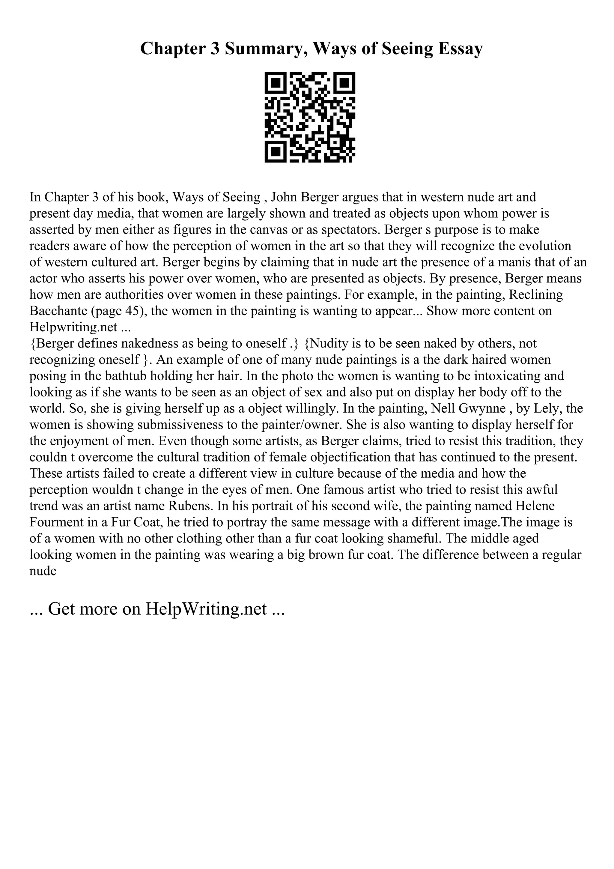 Chapter 3 Summary, Ways of Seeing Essay
In Chapter 3 of his book, Ways of Seeing , John Berger argues that in western nude art and
present day media, that women are largely shown and treated as objects upon whom power is
asserted by men either as figures in the canvas or as spectators. Berger s purpose is to make
readers aware of how the perception of women in the art so that they will recognize the evolution
of western cultured art. Berger begins by claiming that in nude art the presence of a manis that of an
actor who asserts his power over women, who are presented as objects. By presence, Berger means
how men are authorities over women in these paintings. For example, in the painting, Reclining
Bacchante (page 45), the women in the painting is wanting to appear... Show more content on
Helpwriting.net ...
{Berger defines nakedness as being to oneself .} {Nudity is to be seen naked by others, not
recognizing oneself }. An example of one of many nude paintings is a the dark haired women
posing in the bathtub holding her hair. In the photo the women is wanting to be intoxicating and
looking as if she wants to be seen as an object of sex and also put on display her body off to the
world. So, she is giving herself up as a object willingly. In the painting, Nell Gwynne , by Lely, the
women is showing submissiveness to the painter/owner. She is also wanting to display herself for
the enjoyment of men. Even though some artists, as Berger claims, tried to resist this tradition, they
couldn t overcome the cultural tradition of female objectification that has continued to the present.
These artists failed to create a different view in culture because of the media and how the
perception wouldn t change in the eyes of men. One famous artist who tried to resist this awful
trend was an artist name Rubens. In his portrait of his second wife, the painting named Helene
Fourment in a Fur Coat, he tried to portray the same message with a different image.The image is
of a women with no other clothing other than a fur coat looking shameful. The middle aged
looking women in the painting was wearing a big brown fur coat. The difference between a regular
nude
... Get more on HelpWriting.net ...
 