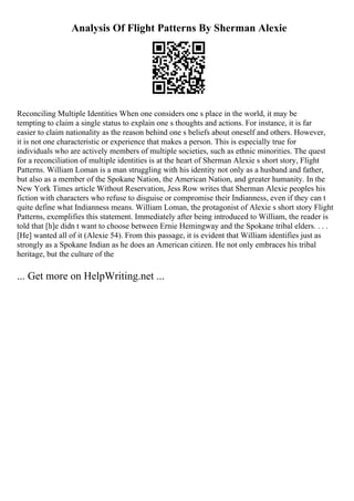 Analysis Of Flight Patterns By Sherman Alexie
Reconciling Multiple Identities When one considers one s place in the world, it may be
tempting to claim a single status to explain one s thoughts and actions. For instance, it is far
easier to claim nationality as the reason behind one s beliefs about oneself and others. However,
it is not one characteristic or experience that makes a person. This is especially true for
individuals who are actively members of multiple societies, such as ethnic minorities. The quest
for a reconciliation of multiple identities is at the heart of Sherman Alexie s short story, Flight
Patterns. William Loman is a man struggling with his identity not only as a husband and father,
but also as a member of the Spokane Nation, the American Nation, and greater humanity. In the
New York Times article Without Reservation, Jess Row writes that Sherman Alexie peoples his
fiction with characters who refuse to disguise or compromise their Indianness, even if they can t
quite define what Indianness means. William Loman, the protagonist of Alexie s short story Flight
Patterns, exemplifies this statement. Immediately after being introduced to William, the reader is
told that [h]e didn t want to choose between Ernie Hemingway and the Spokane tribal elders. . . .
[He] wanted all of it (Alexie 54). From this passage, it is evident that William identifies just as
strongly as a Spokane Indian as he does an American citizen. He not only embraces his tribal
heritage, but the culture of the
... Get more on HelpWriting.net ...
 