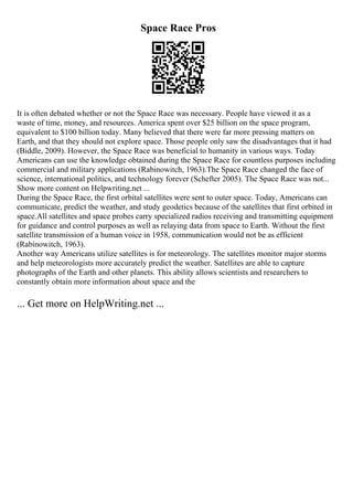 Space Race Pros
It is often debated whether or not the Space Race was necessary. People have viewed it as a
waste of time, money, and resources. America spent over $25 billion on the space program,
equivalent to $100 billion today. Many believed that there were far more pressing matters on
Earth, and that they should not explore space. Those people only saw the disadvantages that it had
(Biddle, 2009). However, the Space Race was beneficial to humanity in various ways. Today
Americans can use the knowledge obtained during the Space Race for countless purposes including
commercial and military applications (Rabinowitch, 1963).The Space Race changed the face of
science, international politics, and technology forever (Schefter 2005). The Space Race was not...
Show more content on Helpwriting.net ...
During the Space Race, the first orbital satellites were sent to outer space. Today, Americans can
communicate, predict the weather, and study geodetics because of the satellites that first orbited in
space.All satellites and space probes carry specialized radios receiving and transmitting equipment
for guidance and control purposes as well as relaying data from space to Earth. Without the first
satellite transmission of a human voice in 1958, communication would not be as efficient
(Rabinowitch, 1963).
Another way Americans utilize satellites is for meteorology. The satellites monitor major storms
and help meteorologists more accurately predict the weather. Satellites are able to capture
photographs of the Earth and other planets. This ability allows scientists and researchers to
constantly obtain more information about space and the
... Get more on HelpWriting.net ...
 