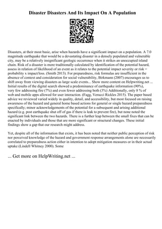 Disaster Disasters And Its Impact On A Population
Disasters, at their most basic, arise when hazards have a significant impact on a population. A 7.0
magnitude earthquake that would be a devastating disaster in a densely populated and vulnerable
city, may be a relatively insignificant geologic occurrence when it strikes an unoccupied island
chain. Risk of a disaster is more traditionally calculated by identification of the potential hazard,
assess in relation of likelihood of an event as it relates to the potential impact severity or risk =
probability x impact/loss. (Smith 2013). For preparedness, risk formulas are insufficient in the
absence of context and consideration for social vulnerability, Birkmann (2007) encourages us to
shift away from viewing disasters as large scale events... Show more content on Helpwriting.net ...
Initial results of the digital search showed a predominance of earthquake information (90%),
very few addressing fire (7%) and even fewer addressing both (3%) Additionally, only 8 % of
web and mobile apps allowed for user interaction. (Fagg, Verucci Rickles 2015). The paper based
advice we reviewed varied widely in quality, detail, and accessibility, but most focused on raising
awareness of the hazard and general home based actions for general or single hazard preparedness
specifically; minor acknowledgements of the potential for a subsequent and arising additional
hazard (e.g. post earthquake shut off of gas if there is leak to prevent fire), but none noted the
significant link between the two hazards. There is a further leap between the small fixes that can be
enacted by individuals and those that are more significant or structural changes. These initial
findings show a gap that our research might address.
Yet, despite all of the information that exists, it has been noted that neither public perception of risk
nor perceived knowledge of the hazard and government response arrangements alone are necessarily
correlated to preparedness action either in intention to adopt mitigation measures or in their actual
uptake (Lindell Whitney 2000). Some
... Get more on HelpWriting.net ...
 