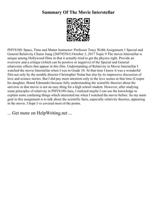 Summary Of The Movie Interstellar
PHYS180: Space, Time and Matter Instructor: Professor Tracy Webb Assignment 1 Special and
General Relativity Churui Jiang (260785561) October 3, 2017 Topic 9 The movie Interstellar is
unique among Hollywood films in that it actually tried to get the physics right. Provide an
overview and a critique (which can be positive or negative) of the Special and General
relativistic effects that appear in this film. Understanding of Relativity in Movie Interstellar I
watched the movie Interstellar when I was in Grade 10. At that time I knew it was a wonderful
film not only by the notable director Christopher Nolan but also by its impressive discussion of
love and science stories. But I did pay more attention only to the love scenes at that time (Cooper
his daughter, Brand Edmunds) because fully understanding the scientific theories about the
universe in that movie is not an easy thing for a high school student. However, after studying
some principles of relativity in PHYS180 class, I realized maybe I can use the knowledge to
explain some confusing things which interested me when I watched the movie before. So my main
goal in this assignment is to talk about the scientific facts, especially relativity theories, appearing
in the movie. I hope I ve covered most of the points.
... Get more on HelpWriting.net ...
 