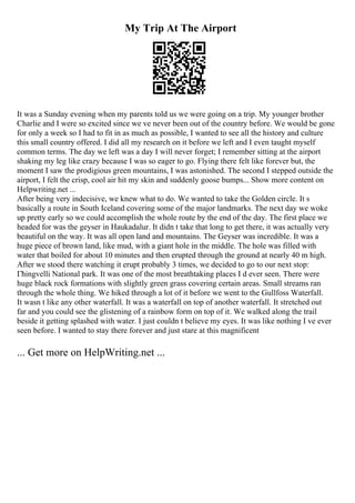 My Trip At The Airport
It was a Sunday evening when my parents told us we were going on a trip. My younger brother
Charlie and I were so excited since we ve never been out of the country before. We would be gone
for only a week so I had to fit in as much as possible, I wanted to see all the history and culture
this small country offered. I did all my research on it before we left and I even taught myself
common terms. The day we left was a day I will never forget; I remember sitting at the airport
shaking my leg like crazy because I was so eager to go. Flying there felt like forever but, the
moment I saw the prodigious green mountains, I was astonished. The second I stepped outside the
airport, I felt the crisp, cool air hit my skin and suddenly goose bumps... Show more content on
Helpwriting.net ...
After being very indecisive, we knew what to do. We wanted to take the Golden circle. It s
basically a route in South Iceland covering some of the major landmarks. The next day we woke
up pretty early so we could accomplish the whole route by the end of the day. The first place we
headed for was the geyser in Haukadalur. It didn t take that long to get there, it was actually very
beautiful on the way. It was all open land and mountains. The Geyser was incredible. It was a
huge piece of brown land, like mud, with a giant hole in the middle. The hole was filled with
water that boiled for about 10 minutes and then erupted through the ground at nearly 40 m high.
After we stood there watching it erupt probably 3 times, we decided to go to our next stop:
Гћingvelli National park. It was one of the most breathtaking places I d ever seen. There were
huge black rock formations with slightly green grass covering certain areas. Small streams ran
through the whole thing. We hiked through a lot of it before we went to the Gullfoss Waterfall.
It wasn t like any other waterfall. It was a waterfall on top of another waterfall. It stretched out
far and you could see the glistening of a rainbow form on top of it. We walked along the trail
beside it getting splashed with water. I just couldn t believe my eyes. It was like nothing I ve ever
seen before. I wanted to stay there forever and just stare at this magnificent
... Get more on HelpWriting.net ...
 
