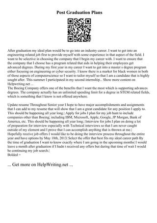 Post Graduation Plans
After graduation my ideal plan would be to go into an industry career. I want to get into an
engineering related job first to provide myself with some experience in that aspect of the field. I
want to be selective in choosing the company that I begin my career with. I want to ensure that
the company that I choose has a program related that aids in helping their employees get
advanced degrees. During my first year in my career I want to get into a master s degree program
either focusing on engineering or cyber security. I know there is a market for black women in both
of those aspects of computerscience so I want to tailor myself so that I am a candidate that is highly
sought after. This summer I participated in my second internship... Show more content on
Helpwriting.net ...
The Boeing Company offers one of the benefits that I want the most which is supporting advances
degrees. The company actually has an unlimited spending limit for a degree in STEM related fields,
which is something that I know is not offered anywhere.
Update resume Throughout Senior year I hope to have major accomplishments and assignments
that I can add to my resume that will show that I am a great candidate for any position I apply to.
This should be happening all year long.| Apply for jobs I plan for my job hunt to include
companies other than Boeing; including IBM, Microsoft, Apple, Google, JP Morgan, Bank of
America, etc. This should be happening all year long.| Interview for jobs I plan on doing a lot
of preparation for interview especially with Technical interviews so that I am never caught
outside of my element and I prove that I can accomplish anything that is thrown at me.|
Hopefully receive job offers I would like to be doing the interview process throughout the entire
year and have options by May 18th, 2013| Select the offer that best fits my ideal career path By
the time of graduation I want to know exactly where I am going in the upcoming months| I would
leave a month after graduation if I hadn t received any offers but during that time of wait I would
be continuing my job search.|
Bolded =
... Get more on HelpWriting.net ...
 
