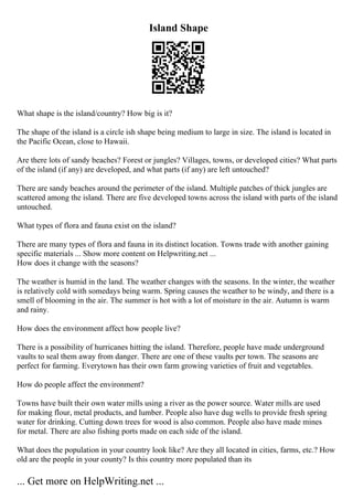 Island Shape
What shape is the island/country? How big is it?
The shape of the island is a circle ish shape being medium to large in size. The island is located in
the Pacific Ocean, close to Hawaii.
Are there lots of sandy beaches? Forest or jungles? Villages, towns, or developed cities? What parts
of the island (if any) are developed, and what parts (if any) are left untouched?
There are sandy beaches around the perimeter of the island. Multiple patches of thick jungles are
scattered among the island. There are five developed towns across the island with parts of the island
untouched.
What types of flora and fauna exist on the island?
There are many types of flora and fauna in its distinct location. Towns trade with another gaining
specific materials ... Show more content on Helpwriting.net ...
How does it change with the seasons?
The weather is humid in the land. The weather changes with the seasons. In the winter, the weather
is relatively cold with somedays being warm. Spring causes the weather to be windy, and there is a
smell of blooming in the air. The summer is hot with a lot of moisture in the air. Autumn is warm
and rainy.
How does the environment affect how people live?
There is a possibility of hurricanes hitting the island. Therefore, people have made underground
vaults to seal them away from danger. There are one of these vaults per town. The seasons are
perfect for farming. Everytown has their own farm growing varieties of fruit and vegetables.
How do people affect the environment?
Towns have built their own water mills using a river as the power source. Water mills are used
for making flour, metal products, and lumber. People also have dug wells to provide fresh spring
water for drinking. Cutting down trees for wood is also common. People also have made mines
for metal. There are also fishing ports made on each side of the island.
What does the population in your country look like? Are they all located in cities, farms, etc.? How
old are the people in your county? Is this country more populated than its
... Get more on HelpWriting.net ...
 