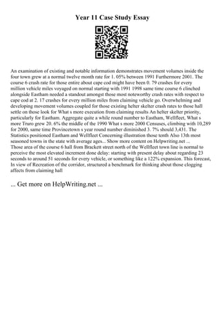 Year 11 Case Study Essay
An examination of existing and notable information demonstrates movement volumes inside the
four town grew at a normal twelve month rate for 1. 05% between 1991 Furthermore 2001. The
course 6 crash rate for those entire about cape cod might have been 0. 79 crashes for every
million vehicle miles voyaged on normal starting with 1991 1998 same time course 6 clinched
alongside Eastham needed a standout amongst those most noteworthy crash rates with respect to
cape cod at 2. 17 crashes for every million miles from claiming vehicle go. Overwhelming and
developing movement volumes coupled for those existing helter skelter crash rates to those hall
settle on those look for What s more execution from claiming results An helter skelter priority,
particularly for Eastham. Aggregate quite a while round number to Eastham, Wellfleet, What s
more Truro grew 20. 6% the middle of the 1990 What s more 2000 Censuses, climbing with 10,289
for 2000, same time Provincetown s year round number diminished 3. 7% should 3,431. The
Statistics positioned Eastham and Wellfleet Concerning illustration those tenth Also 13th most
seasoned towns in the state with average ages... Show more content on Helpwriting.net ...
Those area of the course 6 hall from Brackett street north of the Wellfleet town line is normal to
perceive the most elevated increment done delay: starting with present delay about regarding 23
seconds to around 51 seconds for every vehicle, or something like a 122% expansion. This forecast,
In view of Recreation of the corridor, structured a benchmark for thinking about those clogging
affects from claiming hall
... Get more on HelpWriting.net ...
 
