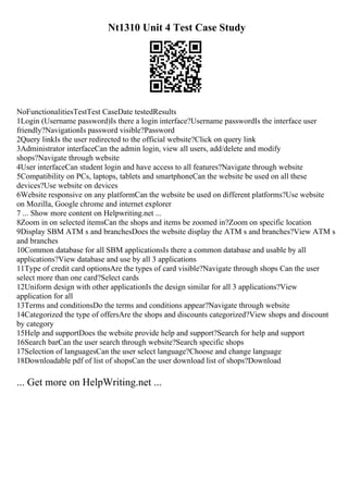 Nt1310 Unit 4 Test Case Study
NoFunctionalitiesTestTest CaseDate testedResults
1Login (Username password)Is there a login interface?Username passwordIs the interface user
friendly?NavigationIs password visible?Password
2Query linkIs the user redirected to the official website?Click on query link
3Administrator interfaceCan the admin login, view all users, add/delete and modify
shops?Navigate through website
4User interfaceCan student login and have access to all features?Navigate through website
5Compatibility on PCs, laptops, tablets and smartphoneCan the website be used on all these
devices?Use website on devices
6Website responsive on any platformCan the website be used on different platforms?Use website
on Mozilla, Google chrome and internet explorer
7 ... Show more content on Helpwriting.net ...
8Zoom in on selected itemsCan the shops and items be zoomed in?Zoom on specific location
9Display SBM ATM s and branchesDoes the website display the ATM s and branches?View ATM s
and branches
10Common database for all SBM applicationsIs there a common database and usable by all
applications?View database and use by all 3 applications
11Type of credit card optionsAre the types of card visible?Navigate through shops Can the user
select more than one card?Select cards
12Uniform design with other applicationIs the design similar for all 3 applications?View
application for all
13Terms and conditionsDo the terms and conditions appear?Navigate through website
14Categorized the type of offersAre the shops and discounts categorized?View shops and discount
by category
15Help and supportDoes the website provide help and support?Search for help and support
16Search barCan the user search through website?Search specific shops
17Selection of languagesCan the user select language?Choose and change language
18Downloadable pdf of list of shopsCan the user download list of shops?Download
... Get more on HelpWriting.net ...
 