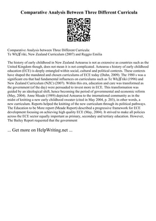 Comparative Analysis Between Three Different Curricula
Comparative Analysis between Three Different Curricula:
Te WhДЃriki, New Zealand Curriculum (2007) and Reggio Emilia
The history of early childhood in New Zealand Aotearoa is not as extensive as countries such as the
United Kingdom though, does not mean it is not complicated. Aotearoa s history of early childhood
education (ECE) is deeply entangled within social, cultural and political contexts. These contexts
have shaped the mandated and chosen curriculums of ECE today (Duhn, 2009). The 1980 s was a
significant era that had fundamental influences on curriculums such as Te WhДЃriki (1996) and
New Zealand Curriculum (NZC) (2007). Within this era, education and care was transformed as
the government (of the day) were persuaded to invest more in ECE. This transformation was
guided by an ideological shift, hence becoming the period of governmental and economic reform
(May, 2004). Anne Meade (1989) depicted Aotearoa to the international community as in the
midst of knitting a new early childhood sweater (cited in May 2004, p. 203), in other words, a
new curriculum. Reports helped the knitting of the new curriculum through its political pathways.
The Education to be More report (Meade Report) described a progressive framework for ECE
development focusing on achieving high quality ECE (May, 2004). It strived to make all policies
across the ECE sector equally important as primary, secondary and tertiary education. However,
The Bailey Report requested that the government
... Get more on HelpWriting.net ...
 