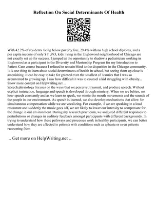 Reflection On Social Determinants Of Health
With 42.2% of residents living below poverty line, 29.4% with no high school diploma, and a
per capita income of only $11,993, kids living in the Englewood neighborhood of Chicago are
not exactly set up for success. I jumped at the opportunity to shadow a pediatrician working in
Englewood as a participant in the Diversity and Mentorship Program for my Introduction to
Patient Care course because I refused to remain blind to the disparities in the Chicago community.
It is one thing to learn about social determinants of health in school, but seeing them up close is
astonishing. It can be easy to take for granted even the smallest of luxuries that I was so
accustomed to growing up. I saw how difficult it was to counsel a kid struggling with obesity...
Show more content on Helpwriting.net ...
Speech physiology focuses on the ways that we perceive, transmit, and produce speech. Without
explicit instruction, language and speech is developed through mimicry. When we are babies, we
hear speech constantly and as we learn to speak, we mimic the mouth movements and the sounds of
the people in our environment. As speech is learned, we also develop mechanisms that allow for
simultaneous compensation while we are vocalizing. For example, if we are speaking in a loud
restaurant and suddenly the music goes off, we are likely to lower our intensity to compensate for
the change in our environment. During my research practicum, we analyzed different responses to
perturbations or changes in auditory feedback amongst participants with different backgrounds. In
trying to understand how these pathways and processes work in healthy participants, we can better
understand how they are affected in patients with conditions such as aphasia or even patients
recovering from
... Get more on HelpWriting.net ...
 