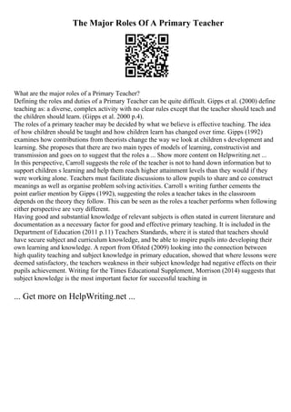 The Major Roles Of A Primary Teacher
What are the major roles of a Primary Teacher?
Defining the roles and duties of a Primary Teacher can be quite difficult. Gipps et al. (2000) define
teaching as: a diverse, complex activity with no clear rules except that the teacher should teach and
the children should learn. (Gipps et al. 2000 p.4).
The roles of a primary teacher may be decided by what we believe is effective teaching. The idea
of how children should be taught and how children learn has changed over time. Gipps (1992)
examines how contributions from theorists change the way we look at children s development and
learning. She proposes that there are two main types of models of learning, constructivist and
transmission and goes on to suggest that the roles a ... Show more content on Helpwriting.net ...
In this perspective, Carroll suggests the role of the teacher is not to hand down information but to
support children s learning and help them reach higher attainment levels than they would if they
were working alone. Teachers must facilitate discussions to allow pupils to share and co construct
meanings as well as organise problem solving activities. Carroll s writing further cements the
point earlier mention by Gipps (1992), suggesting the roles a teacher takes in the classroom
depends on the theory they follow. This can be seen as the roles a teacher performs when following
either perspective are very different.
Having good and substantial knowledge of relevant subjects is often stated in current literature and
documentation as a necessary factor for good and effective primary teaching. It is included in the
Department of Education (2011 p.11) Teachers Standards, where it is stated that teachers should
have secure subject and curriculum knowledge, and be able to inspire pupils into developing their
own learning and knowledge. A report from Ofsted (2009) looking into the connection between
high quality teaching and subject knowledge in primary education, showed that where lessons were
deemed satisfactory, the teachers weakness in their subject knowledge had negative effects on their
pupils achievement. Writing for the Times Educational Supplement, Morrison (2014) suggests that
subject knowledge is the most important factor for successful teaching in
... Get more on HelpWriting.net ...
 