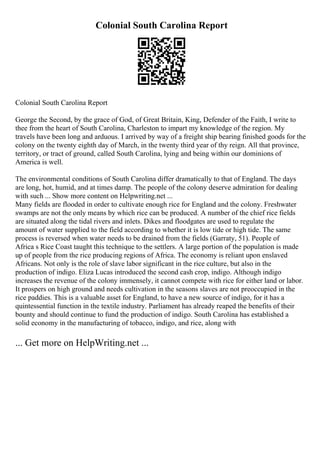 Colonial South Carolina Report
Colonial South Carolina Report
George the Second, by the grace of God, of Great Britain, King, Defender of the Faith, I write to
thee from the heart of South Carolina, Charleston to impart my knowledge of the region. My
travels have been long and arduous. I arrived by way of a freight ship bearing finished goods for the
colony on the twenty eighth day of March, in the twenty third year of thy reign. All that province,
territory, or tract of ground, called South Carolina, lying and being within our dominions of
America is well.
The environmental conditions of South Carolina differ dramatically to that of England. The days
are long, hot, humid, and at times damp. The people of the colony deserve admiration for dealing
with such ... Show more content on Helpwriting.net ...
Many fields are flooded in order to cultivate enough rice for England and the colony. Freshwater
swamps are not the only means by which rice can be produced. A number of the chief rice fields
are situated along the tidal rivers and inlets. Dikes and floodgates are used to regulate the
amount of water supplied to the field according to whether it is low tide or high tide. The same
process is reversed when water needs to be drained from the fields (Garraty, 51). People of
Africa s Rice Coast taught this technique to the settlers. A large portion of the population is made
up of people from the rice producing regions of Africa. The economy is reliant upon enslaved
Africans. Not only is the role of slave labor significant in the rice culture, but also in the
production of indigo. Eliza Lucas introduced the second cash crop, indigo. Although indigo
increases the revenue of the colony immensely, it cannot compete with rice for either land or labor.
It prospers on high ground and needs cultivation in the seasons slaves are not preoccupied in the
rice paddies. This is a valuable asset for England, to have a new source of indigo, for it has a
quintessential function in the textile industry. Parliament has already reaped the benefits of their
bounty and should continue to fund the production of indigo. South Carolina has established a
solid economy in the manufacturing of tobacco, indigo, and rice, along with
... Get more on HelpWriting.net ...
 