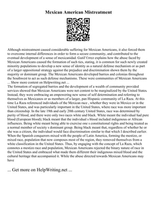 Mexican American Mistreatment
Although mistreatment caused considerable suffering for Mexican Americans, it also forced them
to overcome internal differences in order to form a secure community, and contributed to the
eventual development of a sense of mexicanidad. GutiГ©rrez explains how the abuse faced by
Mexican Americans caused the formation of such ties, stating, it is common for such newly created
minority populations to develop a new sense of identity as a natural defense mechanism or as part
of a larger oppositional strategy against the prejudice and discrimination shown them by the
majority or dominant group. The Mexican Americans developed barrios and colonias throughout
the Southwest to act as such defense mechanisms. These were communities of Mexican Americans
... Show more content on Helpwriting.net ...
The formation of segregated barrios and the development of a wealth of community provided
services showed that Mexican Americans were not content to be marginalized by the United States.
Instead, they were embracing an empowering new sense of self determination and referring to
themselves as Mexicanos or as members of a larger, pan Hispanic community of La Raza. At this
time La Raza referenced individuals of the Mexican race , whether they were in Mexico or in the
United States, and was particularly important in the United States, where race was more important
than citizenship. In the late 19th and early 20th century United States, race was determined by
purity of blood, and there were only two races white and black. White meant the individual had pure
blood (European blood); black meant that the individual s blood included indigenous or African
influences. Being white meant being able to exercise one s constitutional rights and being treated as
a normal member of society s dominant group. Being black meant that, regardless of whether he or
she was a citizen, the individual would face discrimination similar to that which I described earlier.
When the Spanish conquerors mixed with the people of Latin America, forming the mestizo, or
mixed race, population that now composes most of the region, they removed themselves from a
white classification in the United States. Thus, by engaging with the concept of La Raza, which
connotes a mestizo race and population, Mexican Americans rejected the binary nature of race in
the United States and embraced what made them different their indigenous mixed blood and the
cultural heritage that accompanied it. While the abuse directed towards Mexican Americans may
have
... Get more on HelpWriting.net ...
 