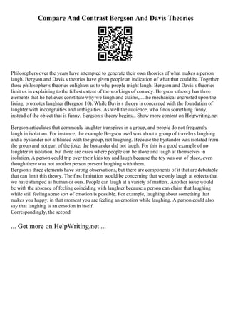 Compare And Contrast Bergson And Davis Theories
Philosophers over the years have attempted to generate their own theories of what makes a person
laugh. Bergson and Davis s theories have given people an indication of what that could be. Together
these philosopher s theories enlighten us to why people might laugh. Bergson and Davis s theories
limit us in explaining to the fullest extent of the workings of comedy. Bergson s theory has three
elements that he believes constitute why we laugh and claims, ...the mechanical encrusted upon the
living, promotes laughter (Bergson 10). While Davis s theory is concerned with the foundation of
laughter with incongruities and ambiguities. As well the audience, who finds something funny,
instead of the object that is funny. Bergson s theory begins... Show more content on Helpwriting.net
...
Bergson articulates that commonly laughter transpires in a group, and people do not frequently
laugh in isolation. For instance, the example Bergson used was about a group of travelers laughing
and a bystander not affiliated with the group, not laughing. Because the bystander was isolated from
the group and not part of the joke, the bystander did not laugh. For this is a good example of no
laughter in isolation, but there are cases where people can be alone and laugh at themselves in
isolation. A person could trip over their kids toy and laugh because the toy was out of place, even
though there was not another person present laughing with them.
Bergson s three elements have strong observations, but there are components of it that are debatable
that can limit this theory. The first limitation would be concerning that we only laugh at objects that
we have stamped as human or ours. People can laugh at a variety of matters. Another issue would
be with the absence of feeling coinciding with laughter because a person can claim that laughing
while still feeling some sort of emotion is possible. For example, laughing about something that
makes you happy, in that moment you are feeling an emotion while laughing. A person could also
say that laughing is an emotion in itself.
Correspondingly, the second
... Get more on HelpWriting.net ...
 